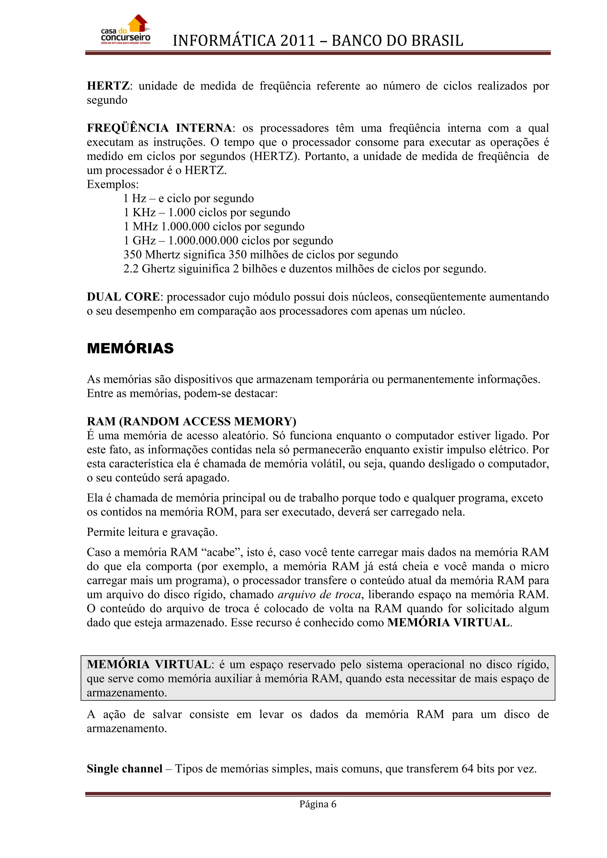 INFORMÁTICA 2011 – BANCO DO BRASIL
Página 6
HERTZ: unidade de medida de freqüência referente ao número de ciclos realizados por
segundo
FREQÜÊNCIA INTERNA: os processadores têm uma freqüência interna com a qual
executam as instruções. O tempo que o processador consome para executar as operações é
medido em ciclos por segundos (HERTZ). Portanto, a unidade de medida de freqüência de
um processador é o HERTZ.
Exemplos:
1 Hz – e ciclo por segundo
1 KHz – 1.000 ciclos por segundo
1 MHz 1.000.000 ciclos por segundo
1 GHz – 1.000.000.000 ciclos por segundo
350 Mhertz significa 350 milhões de ciclos por segundo
2.2 Ghertz siguinifica 2 bilhões e duzentos milhões de ciclos por segundo.
DUAL CORE: processador cujo módulo possui dois núcleos, conseqüentemente aumentando
o seu desempenho em comparação aos processadores com apenas um núcleo.
MEMÓRIAS
As memórias são dispositivos que armazenam temporária ou permanentemente informações.
Entre as memórias, podem-se destacar:
RAM (RANDOM ACCESS MEMORY)
É uma memória de acesso aleatório. Só funciona enquanto o computador estiver ligado. Por
este fato, as informações contidas nela só permanecerão enquanto existir impulso elétrico. Por
esta característica ela é chamada de memória volátil, ou seja, quando desligado o computador,
o seu conteúdo será apagado.
Ela é chamada de memória principal ou de trabalho porque todo e qualquer programa, exceto
os contidos na memória ROM, para ser executado, deverá ser carregado nela.
Permite leitura e gravação.
Caso a memória RAM “acabe”, isto é, caso você tente carregar mais dados na memória RAM
do que ela comporta (por exemplo, a memória RAM já está cheia e você manda o micro
carregar mais um programa), o processador transfere o conteúdo atual da memória RAM para
um arquivo do disco rígido, chamado arquivo de troca, liberando espaço na memória RAM.
O conteúdo do arquivo de troca é colocado de volta na RAM quando for solicitado algum
dado que esteja armazenado. Esse recurso é conhecido como MEMÓRIA VIRTUAL.
MEMÓRIA VIRTUAL: é um espaço reservado pelo sistema operacional no disco rígido,
que serve como memória auxiliar à memória RAM, quando esta necessitar de mais espaço de
armazenamento.
A ação de salvar consiste em levar os dados da memória RAM para um disco de
armazenamento.
Single channel – Tipos de memórias simples, mais comuns, que transferem 64 bits por vez.
 
