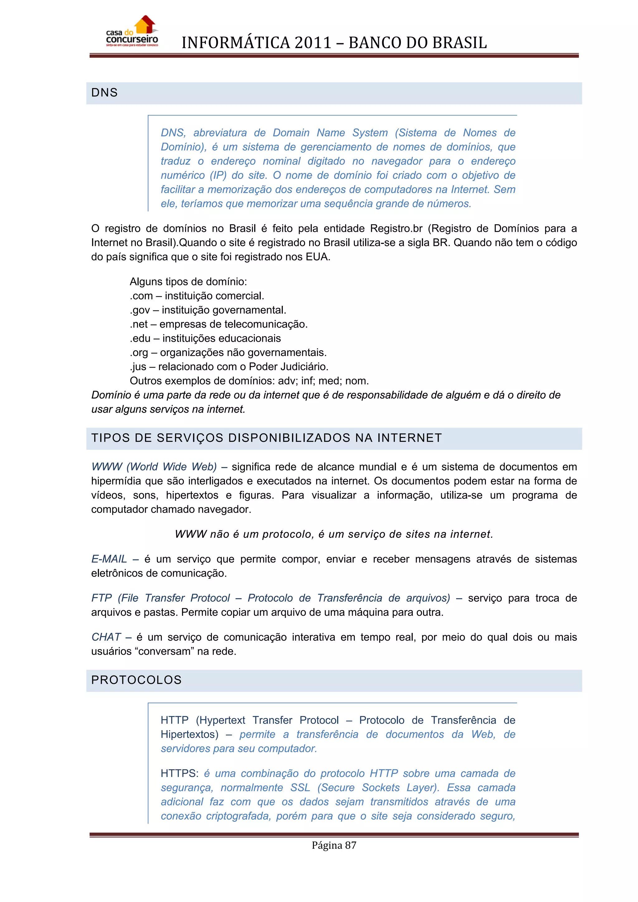 INFORMÁTICA 2011 – BANCO DO BRASIL
Página 87
DNS
DNS, abreviatura de Domain Name System (Sistema de Nomes de
Domínio), é um sistema de gerenciamento de nomes de domínios, que
traduz o endereço nominal digitado no navegador para o endereço
numérico (IP) do site. O nome de domínio foi criado com o objetivo de
facilitar a memorização dos endereços de computadores na Internet. Sem
ele, teríamos que memorizar uma sequência grande de números.
O registro de domínios no Brasil é feito pela entidade Registro.br (Registro de Domínios para a
Internet no Brasil).Quando o site é registrado no Brasil utiliza-se a sigla BR. Quando não tem o código
do país significa que o site foi registrado nos EUA.
Alguns tipos de domínio:
.com – instituição comercial.
.gov – instituição governamental.
.net – empresas de telecomunicação.
.edu – instituições educacionais
.org – organizações não governamentais.
.jus – relacionado com o Poder Judiciário.
Outros exemplos de domínios: adv; inf; med; nom.
Domínio é uma parte da rede ou da internet que é de responsabilidade de alguém e dá o direito de
usar alguns serviços na internet.
TIPOS DE SERVIÇOS DISPONIBILIZADOS NA INTERNET
WWW (World Wide Web) – significa rede de alcance mundial e é um sistema de documentos em
hipermídia que são interligados e executados na internet. Os documentos podem estar na forma de
vídeos, sons, hipertextos e figuras. Para visualizar a informação, utiliza-se um programa de
computador chamado navegador.
WWW não é um protocolo, é um serviço de sites na internet.
E-MAIL – é um serviço que permite compor, enviar e receber mensagens através de sistemas
eletrônicos de comunicação.
FTP (File Transfer Protocol – Protocolo de Transferência de arquivos) – serviço para troca de
arquivos e pastas. Permite copiar um arquivo de uma máquina para outra.
CHAT – é um serviço de comunicação interativa em tempo real, por meio do qual dois ou mais
usuários “conversam” na rede.
PROTOCOLOS
HTTP (Hypertext Transfer Protocol – Protocolo de Transferência de
Hipertextos) – permite a transferência de documentos da Web, de
servidores para seu computador.
HTTPS: é uma combinação do protocolo HTTP sobre uma camada de
segurança, normalmente SSL (Secure Sockets Layer). Essa camada
adicional faz com que os dados sejam transmitidos através de uma
conexão criptografada, porém para que o site seja considerado seguro,
 