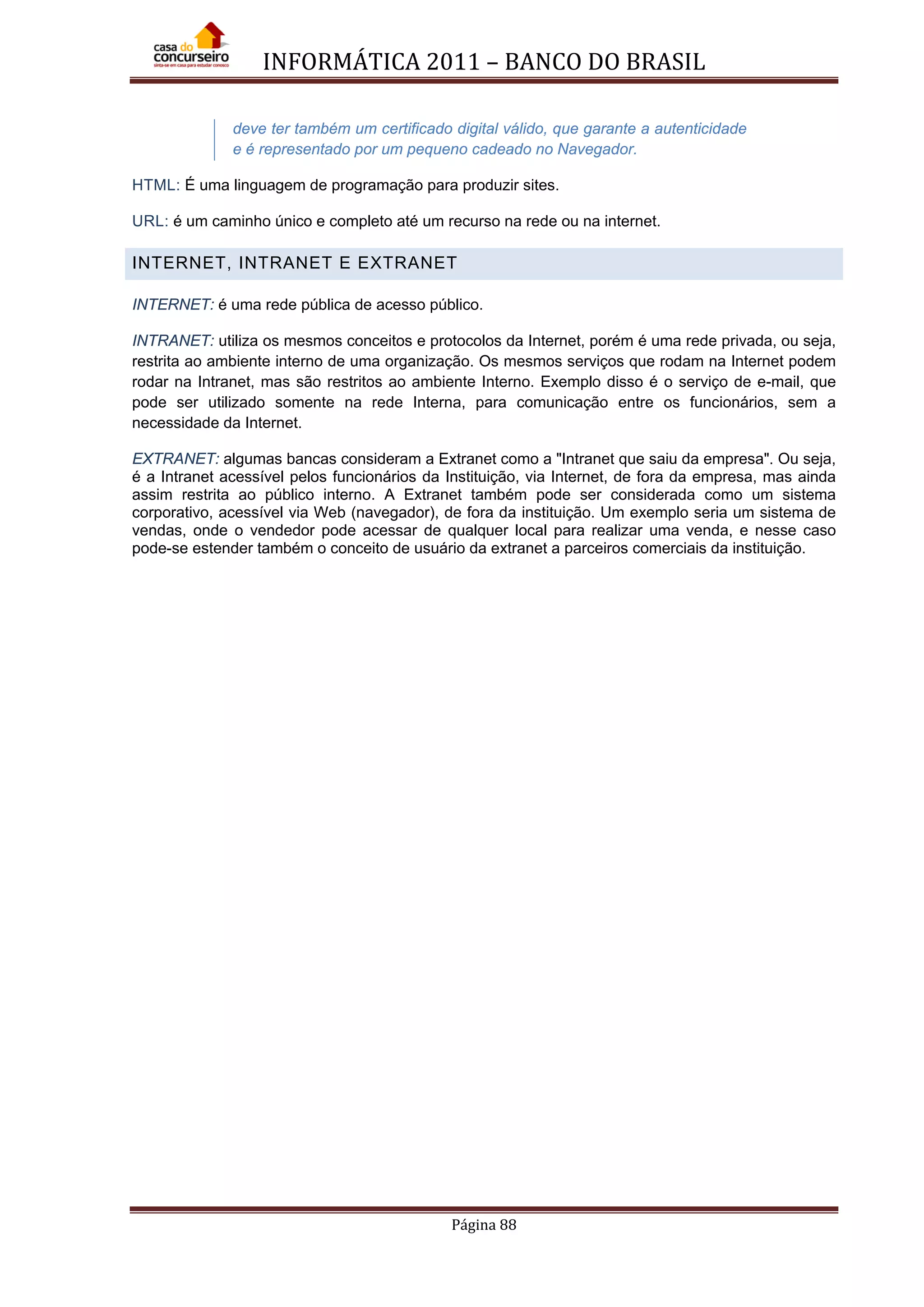 INFORMÁTICA 2011 – BANCO DO BRASIL
Página 88
deve ter também um certificado digital válido, que garante a autenticidade
e é representado por um pequeno cadeado no Navegador.
HTML: É uma linguagem de programação para produzir sites.
URL: é um caminho único e completo até um recurso na rede ou na internet.
INTERNET, INTRANET E EXTRANET
INTERNET: é uma rede pública de acesso público.
INTRANET: utiliza os mesmos conceitos e protocolos da Internet, porém é uma rede privada, ou seja,
restrita ao ambiente interno de uma organização. Os mesmos serviços que rodam na Internet podem
rodar na Intranet, mas são restritos ao ambiente Interno. Exemplo disso é o serviço de e-mail, que
pode ser utilizado somente na rede Interna, para comunicação entre os funcionários, sem a
necessidade da Internet.
EXTRANET: algumas bancas consideram a Extranet como a "Intranet que saiu da empresa". Ou seja,
é a Intranet acessível pelos funcionários da Instituição, via Internet, de fora da empresa, mas ainda
assim restrita ao público interno. A Extranet também pode ser considerada como um sistema
corporativo, acessível via Web (navegador), de fora da instituição. Um exemplo seria um sistema de
vendas, onde o vendedor pode acessar de qualquer local para realizar uma venda, e nesse caso
pode-se estender também o conceito de usuário da extranet a parceiros comerciais da instituição.
 