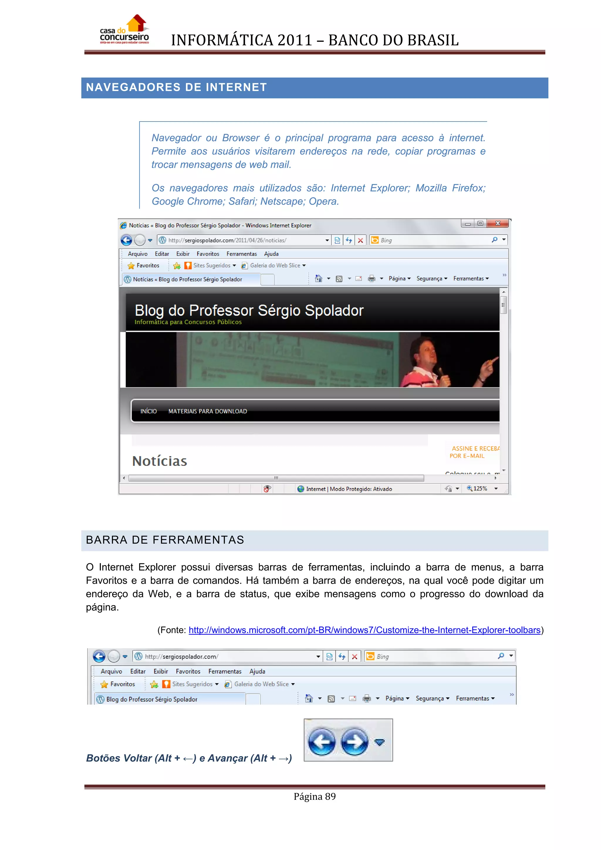INFORMÁTICA 2011 – BANCO DO BRASIL
Página 89
NAVEGADORES DE INTERNET
NAVEGADORES DE INTERNET
Navegador ou Browser é o principal programa para acesso à internet.
Permite aos usuários visitarem endereços na rede, copiar programas e
trocar mensagens de web mail.
Os navegadores mais utilizados são: Internet Explorer; Mozilla Firefox;
Google Chrome; Safari; Netscape; Opera.
BARRA DE FERRAMENTAS
O Internet Explorer possui diversas barras de ferramentas, incluindo a barra de menus, a barra
Favoritos e a barra de comandos. Há também a barra de endereços, na qual você pode digitar um
endereço da Web, e a barra de status, que exibe mensagens como o progresso do download da
página.
(Fonte: http://windows.microsoft.com/pt-BR/windows7/Customize-the-Internet-Explorer-toolbars)
Botões Voltar (Alt + ←) e Avançar (Alt + →)
 