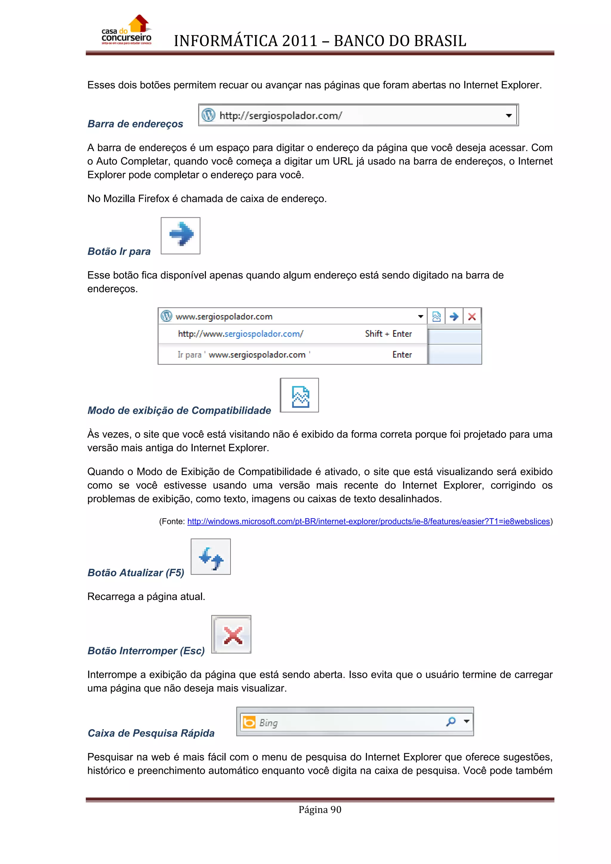 INFORMÁTICA 2011 – BANCO DO BRASIL
Página 90
Esses dois botões permitem recuar ou avançar nas páginas que foram abertas no Internet Explorer.
Barra de endereços
A barra de endereços é um espaço para digitar o endereço da página que você deseja acessar. Com
o Auto Completar, quando você começa a digitar um URL já usado na barra de endereços, o Internet
Explorer pode completar o endereço para você.
No Mozilla Firefox é chamada de caixa de endereço.
Botão Ir para
Esse botão fica disponível apenas quando algum endereço está sendo digitado na barra de
endereços.
Modo de exibição de Compatibilidade
Às vezes, o site que você está visitando não é exibido da forma correta porque foi projetado para uma
versão mais antiga do Internet Explorer.
Quando o Modo de Exibição de Compatibilidade é ativado, o site que está visualizando será exibido
como se você estivesse usando uma versão mais recente do Internet Explorer, corrigindo os
problemas de exibição, como texto, imagens ou caixas de texto desalinhados.
(Fonte: http://windows.microsoft.com/pt-BR/internet-explorer/products/ie-8/features/easier?T1=ie8webslices)
Botão Atualizar (F5)
Recarrega a página atual.
Botão Interromper (Esc)
Interrompe a exibição da página que está sendo aberta. Isso evita que o usuário termine de carregar
uma página que não deseja mais visualizar.
Caixa de Pesquisa Rápida
Pesquisar na web é mais fácil com o menu de pesquisa do Internet Explorer que oferece sugestões,
histórico e preenchimento automático enquanto você digita na caixa de pesquisa. Você pode também
 
