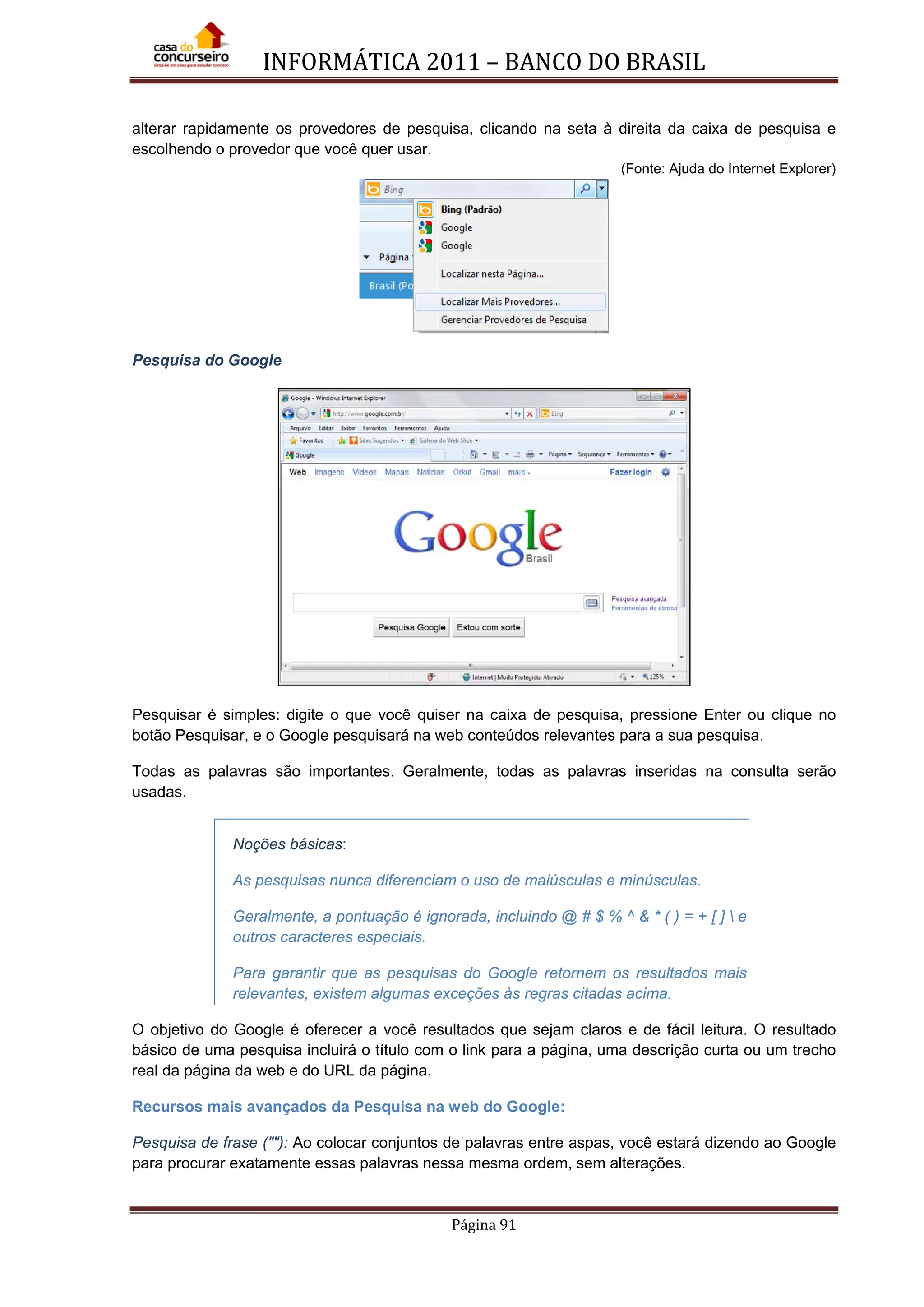 INFORMÁTICA 2011 – BANCO DO BRASIL
Página 91
alterar rapidamente os provedores de pesquisa, clicando na seta à direita da caixa de pesquisa e
escolhendo o provedor que você quer usar.
(Fonte: Ajuda do Internet Explorer)
Pesquisa do Google
Pesquisar é simples: digite o que você quiser na caixa de pesquisa, pressione Enter ou clique no
botão Pesquisar, e o Google pesquisará na web conteúdos relevantes para a sua pesquisa.
Todas as palavras são importantes. Geralmente, todas as palavras inseridas na consulta serão
usadas.
Noções básicas:
As pesquisas nunca diferenciam o uso de maiúsculas e minúsculas.
Geralmente, a pontuação é ignorada, incluindo @ # $ % ^ & * ( ) = + [ ]  e
outros caracteres especiais.
Para garantir que as pesquisas do Google retornem os resultados mais
relevantes, existem algumas exceções às regras citadas acima.
O objetivo do Google é oferecer a você resultados que sejam claros e de fácil leitura. O resultado
básico de uma pesquisa incluirá o título com o link para a página, uma descrição curta ou um trecho
real da página da web e do URL da página.
Recursos mais avançados da Pesquisa na web do Google:
Pesquisa de frase (""): Ao colocar conjuntos de palavras entre aspas, você estará dizendo ao Google
para procurar exatamente essas palavras nessa mesma ordem, sem alterações.
 