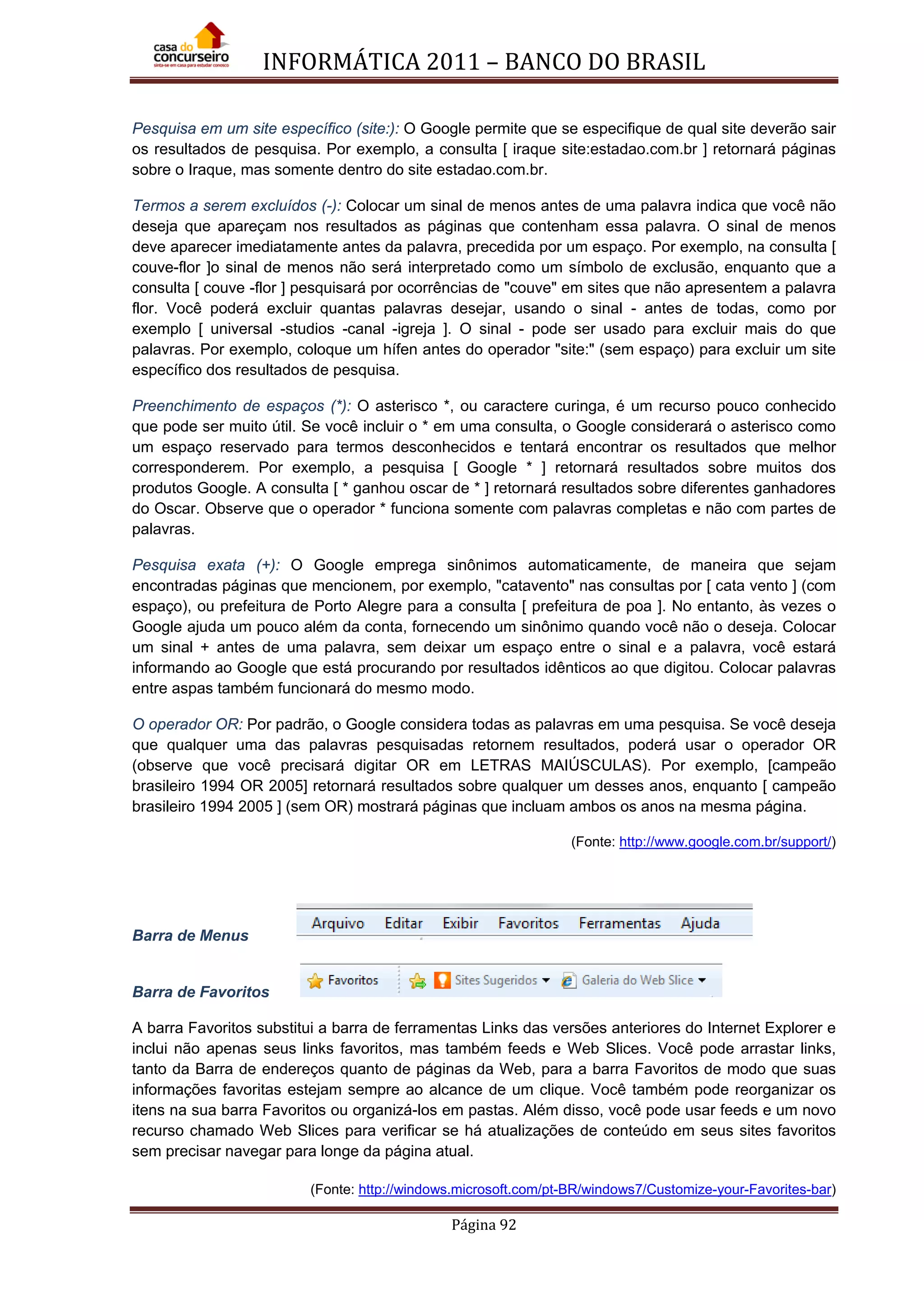 INFORMÁTICA 2011 – BANCO DO BRASIL
Página 92
Pesquisa em um site específico (site:): O Google permite que se especifique de qual site deverão sair
os resultados de pesquisa. Por exemplo, a consulta [ iraque site:estadao.com.br ] retornará páginas
sobre o Iraque, mas somente dentro do site estadao.com.br.
Termos a serem excluídos (-): Colocar um sinal de menos antes de uma palavra indica que você não
deseja que apareçam nos resultados as páginas que contenham essa palavra. O sinal de menos
deve aparecer imediatamente antes da palavra, precedida por um espaço. Por exemplo, na consulta [
couve-flor ]o sinal de menos não será interpretado como um símbolo de exclusão, enquanto que a
consulta [ couve -flor ] pesquisará por ocorrências de "couve" em sites que não apresentem a palavra
flor. Você poderá excluir quantas palavras desejar, usando o sinal - antes de todas, como por
exemplo [ universal -studios -canal -igreja ]. O sinal - pode ser usado para excluir mais do que
palavras. Por exemplo, coloque um hífen antes do operador "site:" (sem espaço) para excluir um site
específico dos resultados de pesquisa.
Preenchimento de espaços (*): O asterisco *, ou caractere curinga, é um recurso pouco conhecido
que pode ser muito útil. Se você incluir o * em uma consulta, o Google considerará o asterisco como
um espaço reservado para termos desconhecidos e tentará encontrar os resultados que melhor
corresponderem. Por exemplo, a pesquisa [ Google * ] retornará resultados sobre muitos dos
produtos Google. A consulta [ * ganhou oscar de * ] retornará resultados sobre diferentes ganhadores
do Oscar. Observe que o operador * funciona somente com palavras completas e não com partes de
palavras.
Pesquisa exata (+): O Google emprega sinônimos automaticamente, de maneira que sejam
encontradas páginas que mencionem, por exemplo, "catavento" nas consultas por [ cata vento ] (com
espaço), ou prefeitura de Porto Alegre para a consulta [ prefeitura de poa ]. No entanto, às vezes o
Google ajuda um pouco além da conta, fornecendo um sinônimo quando você não o deseja. Colocar
um sinal + antes de uma palavra, sem deixar um espaço entre o sinal e a palavra, você estará
informando ao Google que está procurando por resultados idênticos ao que digitou. Colocar palavras
entre aspas também funcionará do mesmo modo.
O operador OR: Por padrão, o Google considera todas as palavras em uma pesquisa. Se você deseja
que qualquer uma das palavras pesquisadas retornem resultados, poderá usar o operador OR
(observe que você precisará digitar OR em LETRAS MAIÚSCULAS). Por exemplo, [campeão
brasileiro 1994 OR 2005] retornará resultados sobre qualquer um desses anos, enquanto [ campeão
brasileiro 1994 2005 ] (sem OR) mostrará páginas que incluam ambos os anos na mesma página.
(Fonte: http://www.google.com.br/support/)
Barra de Menus
Barra de Favoritos
A barra Favoritos substitui a barra de ferramentas Links das versões anteriores do Internet Explorer e
inclui não apenas seus links favoritos, mas também feeds e Web Slices. Você pode arrastar links,
tanto da Barra de endereços quanto de páginas da Web, para a barra Favoritos de modo que suas
informações favoritas estejam sempre ao alcance de um clique. Você também pode reorganizar os
itens na sua barra Favoritos ou organizá-los em pastas. Além disso, você pode usar feeds e um novo
recurso chamado Web Slices para verificar se há atualizações de conteúdo em seus sites favoritos
sem precisar navegar para longe da página atual.
(Fonte: http://windows.microsoft.com/pt-BR/windows7/Customize-your-Favorites-bar)
 