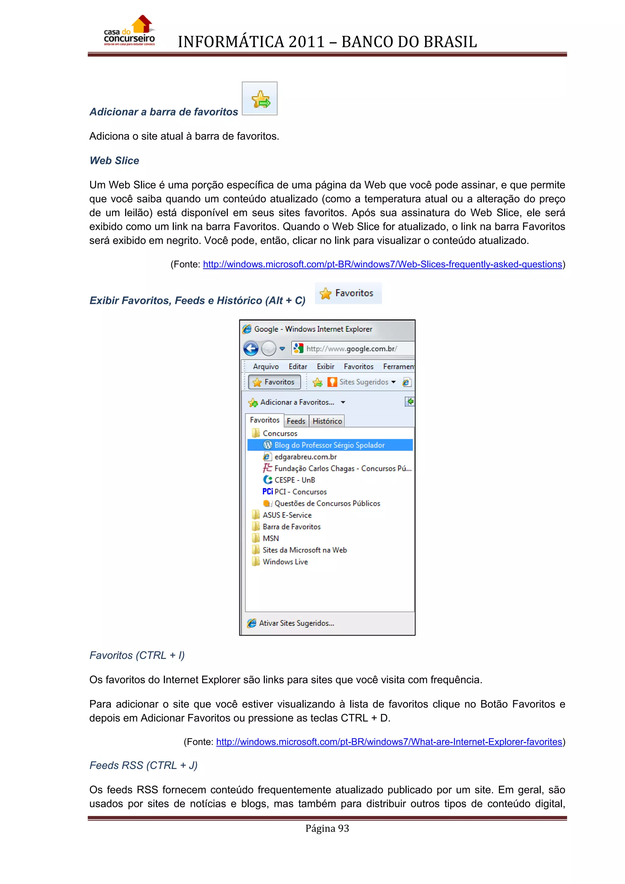 INFORMÁTICA 2011 – BANCO DO BRASIL
Página 93
Adicionar a barra de favoritos
Adiciona o site atual à barra de favoritos.
Web Slice
Um Web Slice é uma porção específica de uma página da Web que você pode assinar, e que permite
que você saiba quando um conteúdo atualizado (como a temperatura atual ou a alteração do preço
de um leilão) está disponível em seus sites favoritos. Após sua assinatura do Web Slice, ele será
exibido como um link na barra Favoritos. Quando o Web Slice for atualizado, o link na barra Favoritos
será exibido em negrito. Você pode, então, clicar no link para visualizar o conteúdo atualizado.
(Fonte: http://windows.microsoft.com/pt-BR/windows7/Web-Slices-frequently-asked-questions)
Exibir Favoritos, Feeds e Histórico (Alt + C)
Favoritos (CTRL + I)
Os favoritos do Internet Explorer são links para sites que você visita com frequência.
Para adicionar o site que você estiver visualizando à lista de favoritos clique no Botão Favoritos e
depois em Adicionar Favoritos ou pressione as teclas CTRL + D.
(Fonte: http://windows.microsoft.com/pt-BR/windows7/What-are-Internet-Explorer-favorites)
Feeds RSS (CTRL + J)
Os feeds RSS fornecem conteúdo frequentemente atualizado publicado por um site. Em geral, são
usados por sites de notícias e blogs, mas também para distribuir outros tipos de conteúdo digital,
 