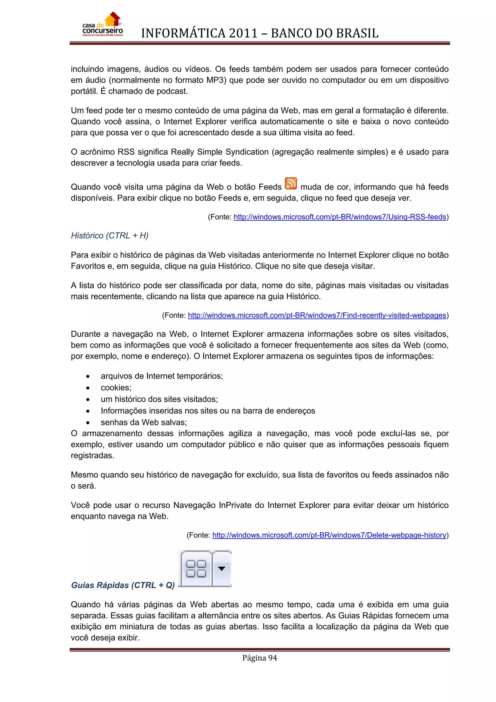 INFORMÁTICA 2011 – BANCO DO BRASIL
Página 94
incluindo imagens, áudios ou vídeos. Os feeds também podem ser usados para fornecer conteúdo
em áudio (normalmente no formato MP3) que pode ser ouvido no computador ou em um dispositivo
portátil. É chamado de podcast.
Um feed pode ter o mesmo conteúdo de uma página da Web, mas em geral a formatação é diferente.
Quando você assina, o Internet Explorer verifica automaticamente o site e baixa o novo conteúdo
para que possa ver o que foi acrescentado desde a sua última visita ao feed.
O acrônimo RSS significa Really Simple Syndication (agregação realmente simples) e é usado para
descrever a tecnologia usada para criar feeds.
Quando você visita uma página da Web o botão Feeds muda de cor, informando que há feeds
disponíveis. Para exibir clique no botão Feeds e, em seguida, clique no feed que deseja ver.
(Fonte: http://windows.microsoft.com/pt-BR/windows7/Using-RSS-feeds)
Histórico (CTRL + H)
Para exibir o histórico de páginas da Web visitadas anteriormente no Internet Explorer clique no botão
Favoritos e, em seguida, clique na guia Histórico. Clique no site que deseja visitar.
A lista do histórico pode ser classificada por data, nome do site, páginas mais visitadas ou visitadas
mais recentemente, clicando na lista que aparece na guia Histórico.
(Fonte: http://windows.microsoft.com/pt-BR/windows7/Find-recently-visited-webpages)
Durante a navegação na Web, o Internet Explorer armazena informações sobre os sites visitados,
bem como as informações que você é solicitado a fornecer frequentemente aos sites da Web (como,
por exemplo, nome e endereço). O Internet Explorer armazena os seguintes tipos de informações:
• arquivos de Internet temporários;
• cookies;
• um histórico dos sites visitados;
• Informações inseridas nos sites ou na barra de endereços
• senhas da Web salvas;
O armazenamento dessas informações agiliza a navegação, mas você pode excluí-las se, por
exemplo, estiver usando um computador público e não quiser que as informações pessoais fiquem
registradas.
Mesmo quando seu histórico de navegação for excluído, sua lista de favoritos ou feeds assinados não
o será.
Você pode usar o recurso Navegação InPrivate do Internet Explorer para evitar deixar um histórico
enquanto navega na Web.
(Fonte: http://windows.microsoft.com/pt-BR/windows7/Delete-webpage-history)
Guias Rápidas (CTRL + Q)
Quando há várias páginas da Web abertas ao mesmo tempo, cada uma é exibida em uma guia
separada. Essas guias facilitam a alternância entre os sites abertos. As Guias Rápidas fornecem uma
exibição em miniatura de todas as guias abertas. Isso facilita a localização da página da Web que
você deseja exibir.
 