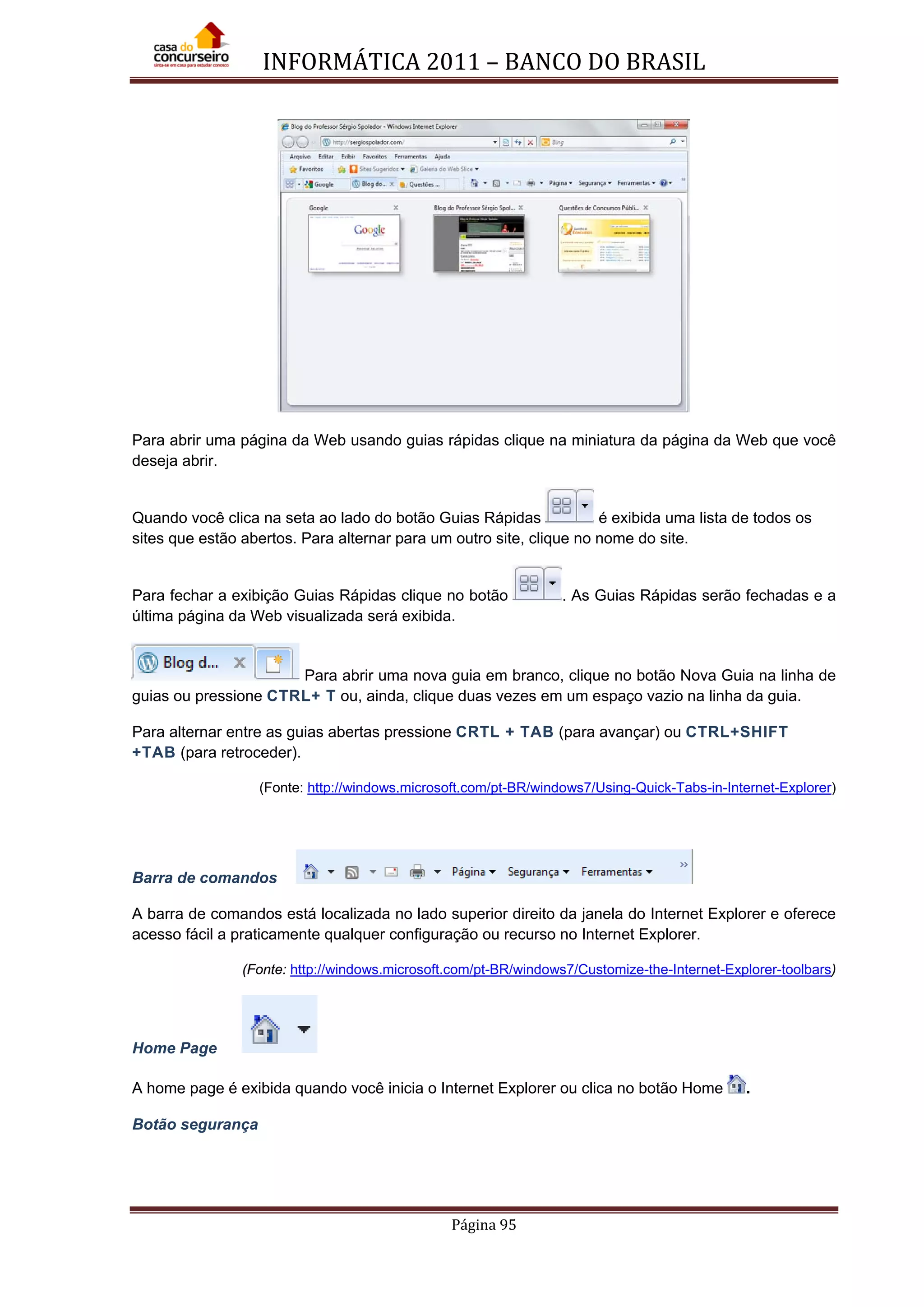 INFORMÁTICA 2011 – BANCO DO BRASIL
Página 95
Para abrir uma página da Web usando guias rápidas clique na miniatura da página da Web que você
deseja abrir.
Quando você clica na seta ao lado do botão Guias Rápidas é exibida uma lista de todos os
sites que estão abertos. Para alternar para um outro site, clique no nome do site.
Para fechar a exibição Guias Rápidas clique no botão . As Guias Rápidas serão fechadas e a
última página da Web visualizada será exibida.
Para abrir uma nova guia em branco, clique no botão Nova Guia na linha de
guias ou pressione CTRL+ T ou, ainda, clique duas vezes em um espaço vazio na linha da guia.
Para alternar entre as guias abertas pressione CRTL + TAB (para avançar) ou CTRL+SHIFT
+TAB (para retroceder).
(Fonte: http://windows.microsoft.com/pt-BR/windows7/Using-Quick-Tabs-in-Internet-Explorer)
Barra de comandos
A barra de comandos está localizada no lado superior direito da janela do Internet Explorer e oferece
acesso fácil a praticamente qualquer configuração ou recurso no Internet Explorer.
(Fonte: http://windows.microsoft.com/pt-BR/windows7/Customize-the-Internet-Explorer-toolbars)
Home Page
A home page é exibida quando você inicia o Internet Explorer ou clica no botão Home .
Botão segurança
 