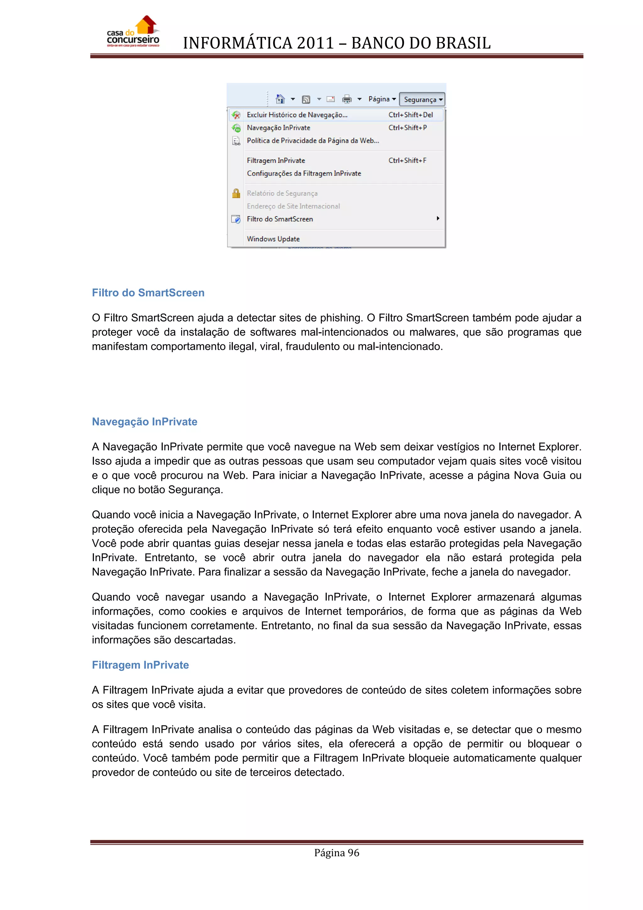 INFORMÁTICA 2011 – BANCO DO BRASIL
Página 96
Filtro do SmartScreen
O Filtro SmartScreen ajuda a detectar sites de phishing. O Filtro SmartScreen também pode ajudar a
proteger você da instalação de softwares mal-intencionados ou malwares, que são programas que
manifestam comportamento ilegal, viral, fraudulento ou mal-intencionado.
Navegação InPrivate
A Navegação InPrivate permite que você navegue na Web sem deixar vestígios no Internet Explorer.
Isso ajuda a impedir que as outras pessoas que usam seu computador vejam quais sites você visitou
e o que você procurou na Web. Para iniciar a Navegação InPrivate, acesse a página Nova Guia ou
clique no botão Segurança.
Quando você inicia a Navegação InPrivate, o Internet Explorer abre uma nova janela do navegador. A
proteção oferecida pela Navegação InPrivate só terá efeito enquanto você estiver usando a janela.
Você pode abrir quantas guias desejar nessa janela e todas elas estarão protegidas pela Navegação
InPrivate. Entretanto, se você abrir outra janela do navegador ela não estará protegida pela
Navegação InPrivate. Para finalizar a sessão da Navegação InPrivate, feche a janela do navegador.
Quando você navegar usando a Navegação InPrivate, o Internet Explorer armazenará algumas
informações, como cookies e arquivos de Internet temporários, de forma que as páginas da Web
visitadas funcionem corretamente. Entretanto, no final da sua sessão da Navegação InPrivate, essas
informações são descartadas.
Filtragem InPrivate
A Filtragem InPrivate ajuda a evitar que provedores de conteúdo de sites coletem informações sobre
os sites que você visita.
A Filtragem InPrivate analisa o conteúdo das páginas da Web visitadas e, se detectar que o mesmo
conteúdo está sendo usado por vários sites, ela oferecerá a opção de permitir ou bloquear o
conteúdo. Você também pode permitir que a Filtragem InPrivate bloqueie automaticamente qualquer
provedor de conteúdo ou site de terceiros detectado.
 