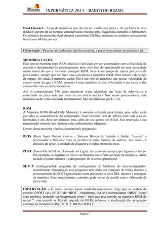 INFORMÁTICA 2011 – BANCO DO BRASIL
Página 7
Dual Channel – Tipos de memórias que devem ser usadas aos pares e, de preferência, seus
módulos devem ter as mesmas características (mesmo tipo, freqüência, tamanho e fabricante).
Os módulos de memórias dual channel transferem 128 bits, enquanto os módulos antecessores
transferem 64 bits por vez.
Observação – Para ser utilizado esse tipo de memória, a placa deve possuir recurso para tal.
MEMÓRIA CACHE
Este tipo de memória (tipo RAM estática) é utilizado em um computador com a finalidade de
acelerar o desempenho de processamento; pois, pelo fato do processador ter uma velocidade
muito maior do que a memória principal RAM, haverá um tempo de espera por parte do
processador, sempre que ele fizer uma solicitação à memória RAM. Para reduzir este tempo
de espera, foi criada a memória cache. Ela é um tipo de memória que possui velocidade de
acesso maior do que a RAM, portanto é uma memória de alta velocidade e seu custo é alto
comparado com as outras memórias.
Até os computadores 386, estas memórias eram adquiridas nas lojas de informática e
conectadas na placa mãe por meio de um slot (conector). Nos atuais processadores, esta
memória cache vem conectada internamente. São identificadas por L1, L2.
ROM
A Memória ROM (Read Only Memory) é somente utilizada para leitura, pois nelas estão
gravadas as características do computador. Essa memória vem de fábrica com toda a rotina
necessária e não deve ser alterada; pois, além de seu acesso ser difícil, fica reservada a sua
manutenção somente aos técnicos com conhecimento adequado.
Dentro desta memória vêm basicamente três programas:
BIOS (Basic Input Output System – Sistema Básico de Entrada e Saída): “ensina” o
processador a trabalhar com os periféricos mais básicos do sistema, tais como os
circuitos de apoio, a unidade de disquete e o vídeo em modo texto.
POST (Power-On Self-Test, Autoteste ao Ligar): um autoteste sempre que ligamos o micro.
Por exemplo, ao ligarmos o micro verificamos que é feito um teste de memória, vídeo,
teclado e posteriormente o carregamento do sistema operacional.
SETUP (Configuração): programa de configuração de hardware do microcomputador,
normalmente chamama-se este programa apertando um conjunto de teclas durante o
processamento do POST (geralmente basta pressionar a tecla DEL durante a contagem
de memória. Esse procedimento, contudo, pode variar de acordo com o fabricante da
placa mãe).
OBSERVAÇÃO – É muito comum haver confusão nos nomes. Veja que se acabou de
chamar o POST ou o SETUP de “BIOS”. Atualmente, usa-se a nomenclatura “BIOS”, como
algo genérico, podendo ser interpretado como “ tudo que está contido na memória ROM do
micro ”, mas quando se fala de upgrade de BIOS, refere-se a atualização dos programas
contidos na memória ROM ( SETUP, BIOS e POST)
 