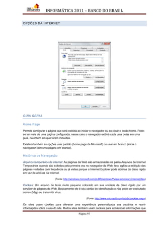 INFORMÁTICA 2011 – BANCO DO BRASIL
Página 97
OPÇÕES DA INTERNET
GUIA GERAL
Home Page
Permite configurar a página que será exibida ao iniciar o navegador ou ao clicar o botão home. Pode-
se ter mais de uma página configurada, nesse caso o navegador exibirá cada uma delas em uma
guia, na ordem em que forem incluídas.
Existem também as opções usar padrão (home page da Microsoft) ou usar em branco (inicia o
navegador com uma página em branco).
Histórico de Navegação
Arquivos temporários da internet: As páginas da Web são armazenadas na pasta Arquivos de Internet
Temporários quando são exibidas pela primeira vez no navegador da Web. Isso agiliza a exibição das
páginas visitadas com frequência ou já vistas porque o Internet Explorer pode abri-las do disco rígido
em vez de abri-las da Internet.
(Fonte: http://windows.microsoft.com/pt-BR/windows7/View-temporary-Internet-files)
Cookies: Um arquivo de texto muito pequeno colocado em sua unidade de disco rígido por um
servidor de páginas da Web. Basicamente ele é seu cartão de identificação e não pode ser executado
como código ou transmitir vírus.
(Fonte: http://www.microsoft.com/info/br/cookies.mspx)
Os sites usam cookies para oferecer uma experiência personalizada aos usuários e reunir
informações sobre o uso do site. Muitos sites também usam cookies para armazenar informações que
 