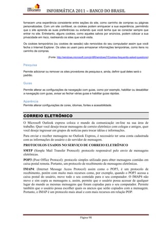 INFORMÁTICA 2011 – BANCO DO BRASIL
Página 98
fornecem uma experiência consistente entre seções do site, como carrinho de compras ou páginas
personalizadas. Com um site confiável, os cookies podem enriquecer a sua experiência, permitindo
que o site aprenda as suas preferências ou evitando que você tenha que se conectar sempre que
entrar no site. Entretanto, alguns cookies, como aqueles salvos por anúncios, podem colocar a sua
privacidade em risco, rastreando os sites que você visita.
Os cookies temporários (ou cookies de sessão) são removidos do seu computador assim que você
fecha o Internet Explorer. Os sites os usam para armazenar informações temporárias, como itens no
carrinho de compras.
(Fonte: http://windows.microsoft.com/pt-BR/windows7/Cookies-frequently-asked-questions)
Pesquisa
Permite adicionar ou remover os sites provedores de pesquisa e, ainda, definir qual deles será o
padrão.
Guias
Permite alterar as configurações da navegação com guias, como por exemplo, habilitar ou desabilitar
a navegação com guias, avisar ao fechar várias guias e habilitar guias rápidas.
Aparência
Permite alterar configurações de cores, idiomas, fontes e acessibilidade.
CORREIO ELETRÔNICO
O Microsoft Outlook express coloca o mundo da comunicação on-line na sua área de
trabalho. Quer você deseje trocar mensagens de correio eletrônico com colegas e amigos, quer
você deseje ingressar em grupos de notícias para trocar idéias e informações.
Para enviar e receber mensagens no Outlook Express, é necessário ter uma conta cadastrada
com as informações do usuário e do servidor de mensagem.
PROTOCOLOS USADOS NO SERVIÇO DE CORREIO ELETRÔNICO
SMTP (Simple Mail Transfer Protocol): protocolo responsável pelo envio de mensagens
eletrônicas.
POP3 (Post Office Protocol): protocolo simples utilizado para obter mensagens contidas em
caixa postal remota. Portanto, um protocolo de recebimento de mensagens eletrônicas.
IMAP4: (Internet Message Acess Protocol) assim como o POP3, é um protocolo de
recebimento, porém com muito mais recursos como, por exemplo, quando o POP3 acessa a
caixa postal do usuário, move todo o seu conteúdo para o seu computador. O IMAP4 não
move e sim copia as mensagens e, assim, permite que o usuário possa acessar de qualquer
lugar do mundo as mesmas mensagens que foram copiadas para o seu computador. Permite
também que o usuário possa escolher quais os anexos que serão copiados com a mensagem.
Portanto, o IMAP é um protocolo mais atual e com mais recursos em relação POP.
 