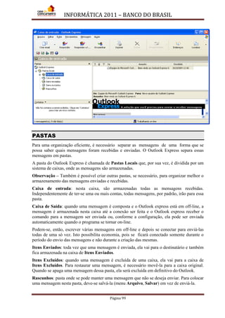 INFORMÁTICA 2011 – BANCO DO BRASIL
Página 99
PASTAS
Para uma organização eficiente, é necessário separar as mensagens de uma forma que se
possa saber quais mensagens foram recebidas e enviadas. O Outlook Express separa essas
mensagens em pastas.
A pasta do Outlook Express é chamada de Pastas Locais que, por sua vez, é dividida por um
sistema de caixas, onde as mensagens são armazenadas.
Observação – Também é possível criar outras pastas, se necessário, para organizar melhor o
armazenamento das mensagens enviadas e recebidas.
Caixa de entrada: nesta caixa, são armazenadas todas as mensagens recebidas.
Independentemente de ter-se uma ou mais contas, todas mensagens, por padrão, irão para essa
pasta.
Caixa de Saída: quando uma mensagem é composta e o Outlook express está em off-line, a
mensagem é armazenada nesta caixa até a conexão ser feita e o Outlook express receber o
comando para a mensagem ser enviada ou, conforme a configuração, ela pode ser enviada
automaticamente quando o programa se tornar on-line.
Podem-se, então, escrever várias mensagens em off-line e depois se conectar para enviá-las
todas de uma só vez. Isto possibilita economia, pois se ficará conectado somente durante o
período do envio das mensagens e não durante a criação das mesmas.
Itens Enviados: toda vez que uma mensagem é enviada, ela vai para o destinatário e também
fica armazenada na caixa de Itens Enviados.
Itens Excluídos: quando uma mensagem é excluída de uma caixa, ela vai para a caixa de
Itens Excluídos. Para restaurar uma mensagem, é necessário movê-la para a caixa original.
Quando se apaga uma mensagem dessa pasta, ela será excluída em definitivo do Outlook.
Rascunhos: pasta onde se pode manter uma mensagem que não se deseja enviar. Para colocar
uma mensagem nesta pasta, deve-se salvá-la (menu Arquivo, Salvar) em vez de enviá-la.
 