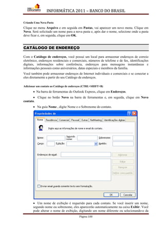 INFORMÁTICA 2011 – BANCO DO BRASIL
Página 100
Criando Uma Nova Pasta
Clique no menu Arquivo e em seguida em Pastas, vai aparecer um novo menu. Clique em
Nova. Será solicitado um nome para a nova pasta e, após dar o nome, selecione onde a pasta
deve ficar e, em seguida, clique em OK.
CATÁLOGO DE ENDEREÇO
Com o Catálogo de endereços, você possui um local para armazenar endereços de correio
eletrônico, endereços residenciais e comerciais, números de telefone e de fax, identificações
digitais, informações sobre conferência, endereços para mensagens instantâneas e
informações pessoais como aniversários, datas especiais e membros da família.
Você também pode armazenar endereços de Internet individuais e comerciais e se conectar a
eles diretamente a partir do seu Catálogo de endereços.
Adicionar um contato ao Catálogo de endereços (CTRL+SHIFT+B)
• Na barra de ferramentas do Outlook Express, clique em Endereços.
• Clique no botão Novo na barra de ferramentas e, em seguida, clique em Novo
contato.
• Na guia Nome , digite Nome e o Sobrenome do contato.
• Um nome de exibição é requerido para cada contato. Se você inserir um nome,
segundo nome ou sobrenome, eles aparecerão automaticamente na caixa Exibir. Você
pode alterar o nome de exibição, digitando um nome diferente ou selecionando-o da
 