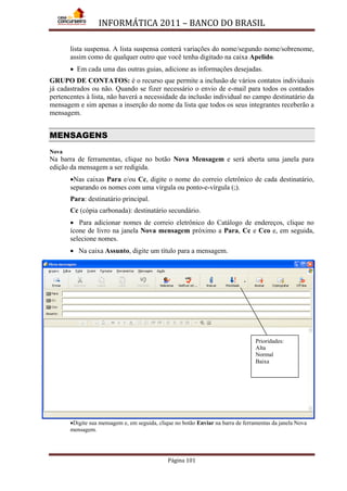 INFORMÁTICA 2011 – BANCO DO BRASIL
Página 101
lista suspensa. A lista suspensa conterá variações do nome/segundo nome/sobrenome,
assim como de qualquer outro que você tenha digitado na caixa Apelido.
• Em cada uma das outras guias, adicione as informações desejadas.
GRUPO DE CONTATOS: é o recurso que permite a inclusão de vários contatos individuais
já cadastrados ou não. Quando se fizer necessário o envio de e-mail para todos os contados
pertencentes à lista, não haverá a necessidade da inclusão individual no campo destinatário da
mensagem e sim apenas a inserção do nome da lista que todos os seus integrantes receberão a
mensagem.
MENSAGENS
Nova
Na barra de ferramentas, clique no botão Nova Mensagem e será aberta uma janela para
edição da mensagem a ser redigida.
•Nas caixas Para e/ou Cc, digite o nome do correio eletrônico de cada destinatário,
separando os nomes com uma vírgula ou ponto-e-vírgula (;).
Para: destinatário principal.
Cc (cópia carbonada): destinatário secundário.
• Para adicionar nomes de correio eletrônico do Catálogo de endereços, clique no
ícone de livro na janela Nova mensagem próximo a Para, Cc e Cco e, em seguida,
selecione nomes.
• Na caixa Assunto, digite um título para a mensagem.
•Digite sua mensagem e, em seguida, clique no botão Enviar na barra de ferramentas da janela Nova
mensagem.
Prioridades:
Alta
Normal
Baixa
 