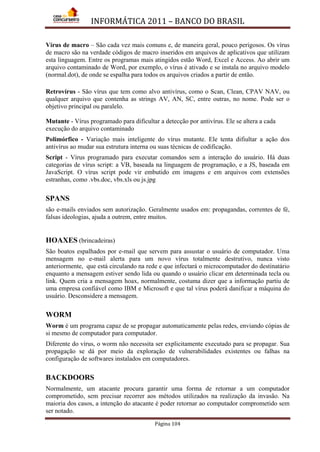 INFORMÁTICA 2011 – BANCO DO BRASIL
Página 104
Vírus de macro – São cada vez mais comuns e, de maneira geral, pouco perigosos. Os vírus
de macro são na verdade códigos de macro inseridos em arquivos de aplicativos que utilizam
esta linguagem. Entre os programas mais atingidos estão Word, Excel e Access. Ao abrir um
arquivo contaminado de Word, por exemplo, o vírus é ativado e se instala no arquivo modelo
(normal.dot), de onde se espalha para todos os arquivos criados a partir de então.
Retrovírus - São vírus que tem como alvo antivírus, como o Scan, Clean, CPAV NAV, ou
qualquer arquivo que contenha as strings AV, AN, SC, entre outras, no nome. Pode ser o
objetivo principal ou paralelo.
Mutante - Vírus programado para dificultar a detecção por antivírus. Ele se altera a cada
execução do arquivo contaminado
Polimórfico - Variação mais inteligente do vírus mutante. Ele tenta difiultar a ação dos
antivírus ao mudar sua estrutura interna ou suas técnicas de codificação.
Script - Vírus programado para executar comandos sem a interação do usuário. Há duas
categorias de vírus script: a VB, baseada na linguagem de programação, e a JS, baseada em
JavaScript. O vírus script pode vir embutido em imagens e em arquivos com extensões
estranhas, como .vbs.doc, vbs.xls ou js.jpg
SPANS
são e-mails enviados sem autorização. Geralmente usados em: propagandas, correntes de fé,
falsas ideologias, ajuda a outrem, entre muitos.
HOAXES (brincadeiras)
São boatos espalhados por e-mail que servem para assustar o usuário de computador. Uma
mensagem no e-mail alerta para um novo vírus totalmente destrutivo, nunca visto
anteriormente, que está circulando na rede e que infectará o microcomputador do destinatário
enquanto a mensagem estiver sendo lida ou quando o usuário clicar em determinada tecla ou
link. Quem cria a mensagem hoax, normalmente, costuma dizer que a informação partiu de
uma empresa confiável como IBM e Microsoft e que tal vírus poderá danificar a máquina do
usuário. Desconsidere a mensagem.
WORM
Worm é um programa capaz de se propagar automaticamente pelas redes, enviando cópias de
si mesmo de computador para computador.
Diferente do vírus, o worm não necessita ser explicitamente executado para se propagar. Sua
propagação se dá por meio da exploração de vulnerabilidades existentes ou falhas na
configuração de softwares instalados em computadores.
BACKDOORS
Normalmente, um atacante procura garantir uma forma de retornar a um computador
comprometido, sem precisar recorrer aos métodos utilizados na realização da invasão. Na
maioria dos casos, a intenção do atacante é poder retornar ao computador comprometido sem
ser notado.
 