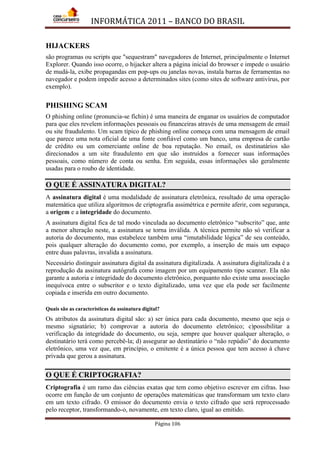 INFORMÁTICA 2011 – BANCO DO BRASIL
Página 106
HIJACKERS
são programas ou scripts que "sequestram" navegadores de Internet, principalmente o Internet
Explorer. Quando isso ocorre, o hijacker altera a página inicial do browser e impede o usuário
de mudá-la, exibe propagandas em pop-ups ou janelas novas, instala barras de ferramentas no
navegador e podem impedir acesso a determinados sites (como sites de software antivírus, por
exemplo).
PHISHING SCAM
O phishing online (pronuncia-se fíchin) é uma maneira de enganar os usuários de computador
para que eles revelem informações pessoais ou financeiras através de uma mensagem de email
ou site fraudulento. Um scam típico de phishing online começa com uma mensagem de email
que parece uma nota oficial de uma fonte confiável como um banco, uma empresa de cartão
de crédito ou um comerciante online de boa reputação. No email, os destinatários são
direcionados a um site fraudulento em que são instruídos a fornecer suas informações
pessoais, como número de conta ou senha. Em seguida, essas informações são geralmente
usadas para o roubo de identidade.
O QUE É ASSINATURA DIGITAL?
A assinatura digital é uma modalidade de assinatura eletrônica, resultado de uma operação
matemática que utiliza algoritmos de criptografia assimétrica e permite aferir, com segurança,
a origem e a integridade do documento.
A assinatura digital fica de tal modo vinculada ao documento eletrônico “subscrito” que, ante
a menor alteração neste, a assinatura se torna inválida. A técnica permite não só verificar a
autoria do documento, mas estabelece também uma “imutabilidade lógica” de seu conteúdo,
pois qualquer alteração do documento como, por exemplo, a inserção de mais um espaço
entre duas palavras, invalida a assinatura.
Necessário distinguir assinatura digital da assinatura digitalizada. A assinatura digitalizada é a
reprodução da assinatura autógrafa como imagem por um equipamento tipo scanner. Ela não
garante a autoria e integridade do documento eletrônico, porquanto não existe uma associação
inequívoca entre o subscritor e o texto digitalizado, uma vez que ela pode ser facilmente
copiada e inserida em outro documento.
Quais são as características da assinatura digital?
Os atributos da assinatura digital são: a) ser única para cada documento, mesmo que seja o
mesmo signatário; b) comprovar a autoria do documento eletrônico; c)possibilitar a
verificação da integridade do documento, ou seja, sempre que houver qualquer alteração, o
destinatário terá como percebê-la; d) assegurar ao destinatário o “não repúdio” do documento
eletrônico, uma vez que, em princípio, o emitente é a única pessoa que tem acesso à chave
privada que gerou a assinatura.
O QUE É CRIPTOGRAFIA?
Criptografia é um ramo das ciências exatas que tem como objetivo escrever em cifras. Isso
ocorre em função de um conjunto de operações matemáticas que transformam um texto claro
em um texto cifrado. O emissor do documento envia o texto cifrado que será reprocessado
pelo receptor, transformando-o, novamente, em texto claro, igual ao emitido.
 