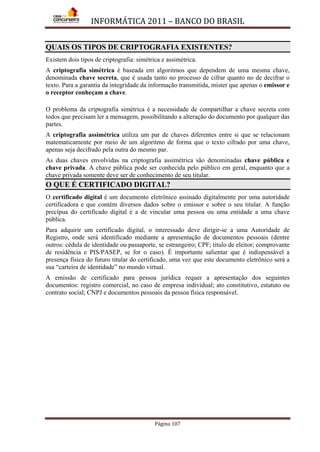 INFORMÁTICA 2011 – BANCO DO BRASIL
Página 107
QUAIS OS TIPOS DE CRIPTOGRAFIA EXISTENTES?
Existem dois tipos de criptografia: simétrica e assimétrica.
A criptografia simétrica é baseada em algoritmos que dependem de uma mesma chave,
denominada chave secreta, que é usada tanto no processo de cifrar quanto no de decifrar o
texto. Para a garantia da integridade da informação transmitida, mister que apenas o emissor e
o receptor conheçam a chave.
O problema da criptografia simétrica é a necessidade de compartilhar a chave secreta com
todos que precisam ler a mensagem, possibilitando a alteração do documento por qualquer das
partes.
A criptografia assimétrica utiliza um par de chaves diferentes entre si que se relacionam
matematicamente por meio de um algoritmo de forma que o texto cifrado por uma chave,
apenas seja decifrado pela outra do mesmo par.
As duas chaves envolvidas na criptografia assimétrica são denominadas chave pública e
chave privada. A chave pública pode ser conhecida pelo público em geral, enquanto que a
chave privada somente deve ser de conhecimento de seu titular.
O QUE É CERTIFICADO DIGITAL?
O certificado digital é um documento eletrônico assinado digitalmente por uma autoridade
certificadora e que contém diversos dados sobre o emissor e sobre o seu titular. A função
precípua do certificado digital é a de vincular uma pessoa ou uma entidade a uma chave
pública.
Para adquirir um certificado digital, o interessado deve dirigir-se a uma Autoridade de
Registro, onde será identificado mediante a apresentação de documentos pessoais (dentre
outros: cédula de identidade ou passaporte, se estrangeiro; CPF; título de eleitor; comprovante
de residência e PIS/PASEP, se for o caso). É importante salientar que é indispensável a
presença física do futuro titular do certificado, uma vez que este documento eletrônico será a
sua “carteira de identidade” no mundo virtual.
A emissão de certificado para pessoa jurídica requer a apresentação dos seguintes
documentos: registro comercial, no caso de empresa individual; ato constitutivo, estatuto ou
contrato social; CNPJ e documentos pessoais da pessoa física responsável.
 