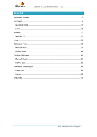 Caderno de Questões Informática - FCC
Prof. Sérgio Spolador - Página 1
SUMÁRIO
Hardware e Software..................................................................................................................... 2
INTERNET..................................................................................................................................... 6
NAVEGADORES..................................................................................................................... 13
E-mail....................................................................................................................................... 18
Windows...................................................................................................................................... 22
Windows XP............................................................................................................................. 25
Linux............................................................................................................................................ 34
Editores de Texto ........................................................................................................................ 35
Microsoft Word......................................................................................................................... 37
BrOffice Writer ......................................................................................................................... 44
Planilhas Eletrônicas................................................................................................................... 48
Microsoft Excel ........................................................................................................................ 51
BrOffice Calc............................................................................................................................ 62
Editores de Apresentações ......................................................................................................... 66
Power Point.............................................................................................................................. 66
Impress .................................................................................................................................... 68
GABARITO.................................................................................................................................. 70
 