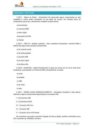 Caderno de Questões Informática - FCC
Prof. Sérgio Spolador - Página 2
HARDWARE E SOFTWARE
1. (2011 - Banco do Brasil – Escriturário) Na placa-mãe alguns componentes já vêm
instalados e outros serão conectados na sua placa de circuito. Um exemplo típico de
componente que já vem, nativamente, instalado na placa-mãe é:
a) processador.
b) memória RAM.
c) disco rígido.
d) gravador de DVD.
e) chipset.
2. (2011 - TRE-TO - Analista Judiciário - Área Judiciária) Processador, memória RAM e
bateria são alguns dos principais componentes:
a) do conector serial.
b) da saída paralela.
c) da porta USB.
d) do disco rígido.
e) da placa-mãe.
3. (2010 - SJCDH-BA - Agente Penitenciário) A placa de circuito de um micro onde ficam
localizados o processador e a memória RAM, principalmente, é a placa
a) serial.
b) paralela.
c) USB.
d) de vídeo.
e) mãe.
4. (2011 - NOSSA CAIXA DESENVOLVIMENTO – Advogado) Considere a lista abaixo,
referente a alguns componentes especificados numa placa-mãe:
I. 3 Conectores USB
II. 2 Conectores SATA
III. 1 Conector CPU Fan
IV. 1 Conector IDE
V. 1 Conector 24-pin ATX Power
Os conectores nos quais é possível a ligação de discos rígidos, também conhecidos como
HD, encontram-se, APENAS, nos itens
 