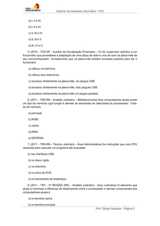 Caderno de Questões Informática - FCC
Prof. Sérgio Spolador - Página 3
a) I, II e III.
b) I, II e IV.
c) II, III e IV.
d) II, III e V.
e) III, IV e V.
5. (2010 - TCE-SP - Auxiliar da Fiscalização Financeira – II) Um supervisor solicitou a um
funcionário que procedesse à adaptação de uma placa de rede e uma de som na placa-mãe de
seu microcomputador. Considerando que na placa-mãe existem encaixes próprios para tal, o
funcionário
a) utilizou um slot livre.
b) utilizou dois slots livres.
c) encaixou diretamente na placa-mãe, um plugue USB.
d) encaixou diretamente na placa-mãe, dois plugues USB.
e) encaixou diretamente na placa-mãe um plugue paralelo.
6. (2011 - TRE-RN - Analista Judiciário – Biblioteconomia) Nos computadores atuais existe
um tipo de memória cuja função é atender as demandas de velocidade do processador. Trata-
se da memória
a) principal.
b) ROM.
c) cache.
d) RAM.
e) EEPROM.
7. (2011 - TRE-RN - Técnico Judiciário - Área Administrativa) As instruções que uma CPU
necessita para executar um programa são buscadas
a) nas interfaces USB.
b) no disco rígido.
c) na memória.
d) no drive de DVD.
e) no barramento de endereços.
8. (2011 - TRT - 4ª REGIÃO (RS) - Analista Judiciário - Área Judiciária) O elemento que
ajuda a minimizar a diferença de desempenho entre o processador e demais componentes dos
computadores atuais é
a) a memória cache.
b) a memória principal.
 