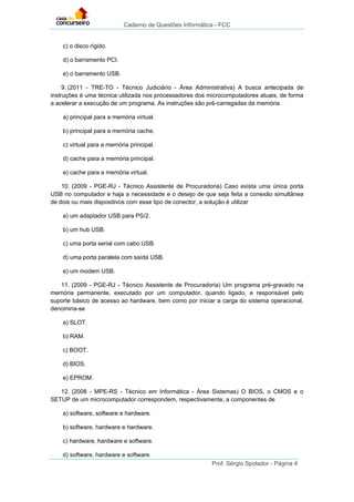 Caderno de Questões Informática - FCC
Prof. Sérgio Spolador - Página 4
c) o disco rígido.
d) o barramento PCI.
e) o barramento USB.
9. (2011 - TRE-TO - Técnico Judiciário - Área Administrativa) A busca antecipada de
instruções é uma técnica utilizada nos processadores dos microcomputadores atuais, de forma
a acelerar a execução de um programa. As instruções são pré-carregadas da memória
a) principal para a memória virtual.
b) principal para a memória cache.
c) virtual para a memória principal.
d) cache para a memória principal.
e) cache para a memória virtual.
10. (2009 - PGE-RJ - Técnico Assistente de Procuradoria) Caso exista uma única porta
USB no computador e haja a necessidade e o desejo de que seja feita a conexão simultânea
de dois ou mais dispositivos com esse tipo de conector, a solução é utilizar
a) um adaptador USB para PS/2.
b) um hub USB.
c) uma porta serial com cabo USB.
d) uma porta paralela com saída USB.
e) um modem USB.
11. (2009 - PGE-RJ - Técnico Assistente de Procuradoria) Um programa pré-gravado na
memória permanente, executado por um computador, quando ligado, e responsável pelo
suporte básico de acesso ao hardware, bem como por iniciar a carga do sistema operacional,
denomina-se
a) SLOT.
b) RAM.
c) BOOT.
d) BIOS.
e) EPROM.
12. (2008 - MPE-RS - Técnico em Informática - Área Sistemas) O BIOS, o CMOS e o
SETUP de um microcomputador correspondem, respectivamente, a componentes de
a) software, software e hardware.
b) software, hardware e hardware.
c) hardware, hardware e software.
d) software, hardware e software.
 