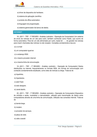 Caderno de Questões Informática - FCC
Prof. Sérgio Spolador - Página 6
a) driver de dispositivo de hardware.
b) sistema de aplicação científica.
c) produto de office automation.
d) linguagem de programação.
e) sistema gerenciador de banco de dados.
INTERNET
18. (2011 - TRF - 1ª REGIÃO - Analista Judiciário - Operação de Computador) Um sistema
de envio de notícias de um site para outro, também conhecido como Feeds, que ocorre de
forma automática. Para ter um site alimentado por outro, basta ter ...... do gerador de notícias
para inserir chamadas das notícias no site receptor. Completa corretamente a lacuna:
a) o e-mail
b) um computador igual ao
c) o endereço RSS
d) o mesmo provedor internet
e) a mesma linha de comunicação
19. (2011 - TRF - 1ª REGIÃO - Analista Judiciário - Operação de Computador) Dados
distribuídos na internet, frequentemente no formato RSS, em formas de comunicação com
conteúdo constantemente atualizado, como sites de notícias ou blogs. Trata-se de
a) hiperlinks.
b) hipertextos.
c) web Feed.
d) web designer.
e) canal aberto.
20. (2011 - TRF - 1ª REGIÃO - Analista Judiciário - Operação de Computador) Dispositivo
de entrada e saída, modulador e demodulador, utilizado para transmissão de dados entre
computadores através de uma linha de comunicação. Utilizado nas conexões internet. Trata-se
de
a) banda larga.
b) modem.
c) provedor de serviços.
d) placa de rede.
e) cabo coaxial.
 