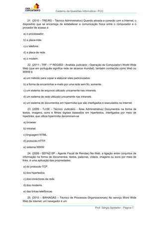 Caderno de Questões Informática - FCC
Prof. Sérgio Spolador - Página 7
21. (2010 – TRE/RS – Técnico Administrativo) Quando ativada a conexão com a Internet, o
dispositivo que se encarrega de estabelecer a comunicação física entre o computador e o
provedor de acesso é
a) o processador.
b) a placa-mãe.
c) o telefone.
d) a placa de rede.
e) o modem.
22. (2011 - TRF - 1ª REGIÃO - Analista Judiciário - Operação de Computador) World Wide
Web (que em português significa rede de alcance mundial), também conhecida como Web ou
WWW é
a) um método para copiar e elaborar sites padronizados.
b) a forma de encaminhar e-mails por uma rede sem fio, somente.
c) um sistema de arquivos utilizado unicamente nas intranets.
d) um sistema de rede utilizado unicamente nas intranets.
e) um sistema de documentos em hipermídia que são interligados e executados na Internet.
23. (2009 - TJ-SE - Técnico Judiciário - Área Administrativa) Documentos na forma de
textos, imagens, sons e filmes digitais baseados em hipertextos, interligados por meio de
hiperlinks, que utiliza hipermídia denominam-se
a) browser.
b) intranet.
c) linguagem HTML.
d) protocolo HTTP.
e) sistema WWW.
24. (2009 - SEFAZ-SP - Agente Fiscal de Rendas) Na Web, a ligação entre conjuntos de
informação na forma de documentos, textos, palavras, vídeos, imagens ou sons por meio de
links, é uma aplicação das propriedades:
a) do protocolo TCP.
b) dos hipertextos.
c) dos conectores de rede.
d) dos modems.
e) das linhas telefônicas.
25. (2010 – BAHIAGÁS – Técnico de Processos Organizacionais) No serviço Word Wide
Web da internet, um navegador é um
 