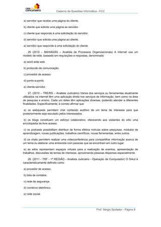 Caderno de Questões Informática - FCC
Prof. Sérgio Spolador - Página 8
a) servidor que recebe uma página do cliente.
b) cliente que solicita uma página ao servidor.
c) cliente que responde à uma solicitação do servidor.
d) servidor que solicita uma página ao cliente.
e) servidor que responde à uma solicitação do cliente.
26. (2010 – BAHIAGÁS – Analista de Processos Organizacionais) A Internet usa um
modelo de rede, baseado em requisições e respostas, denominado
a) word wide web.
b) protocolo de comunicação.
c) provedor de acesso.
d) ponto-a-ponto.
e) cliente-servidor.
27. (2010 – TRE/RS – Analista Judiciário) Vários dos serviços ou ferramentas atualmente
utilizados na internet têm uma aplicação direta nos serviços de informação, bem como na área
de pesquisa e ensino. Cada um deles têm aplicações diversas, podendo atender a diferentes
finalidades. Especificamente, é correto afirmar que
a) os webquests permitem criar conteúdo auditivo de um tema de interesse para que
posteriormente seja escutado pelos interessados.
b) os blogs constituem um esforço colaborativo, oferecendo aos visitantes do sítio uma
enciclopédia de livre acesso.
c) os podcasts possibilitam distribuir de forma efetiva notícias sobre pesquisas, módulos de
aprendizagem, novas publicações, trabalhos científicos, novas ferramentas, entre outros.
d) os chats permitem realizar uma videoconferência para compartilhar informação acerca de
um tema ou elaborar uma entrevista com pessoas que se encontram em outro lugar.
e) as wikis representam espaços virtuais para a realização de eventos, apresentação de
trabalhos, discussões de temas de interesse, aproximando pessoas dispersas espacialmente.
28. (2011 - TRF - 1ª REGIÃO - Analista Judiciário - Operação de Computador) O Orkut é
caracteristicamente definido como:
a) provedor de acesso.
b) lista de contatos.
c) rede de segurança.
d) comércio eletrônico.
e) rede social.
 
