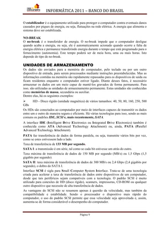 INFORMÁTICA 2011 – BANCO DO BRASIL
Página 9
O estabilizador é o equipamento utilizado para proteger o computador contra eventuais danos
causados por piques de energia, ou seja, flutuações na rede elétrica. A energia que alimenta o
sistema deve ser estabilizada.
NO-BREAK
O no-break é o transferidor de energia. O no-break impede que o computador desligue
quando acaba a energia, ou seja, ele é automaticamente acionado quando ocorre a falta de
energia elétrica e permanece transferindo energia durante o tempo que está programado para o
fornecimento (autonomia). Este tempo poderá ser de meia hora, uma ou mais horas. Isto
depende do tipo de no-break.
UNIDADES DE ARMAZENAMENTO
Os dados são enviados para a memória do computador, pelo teclado ou por um outro
dispositivo de entrada, para serem processados mediante instruções preestabelecidas. Mas as
informações contidas na memória são rapidamente repassadas para os dispositivos de saída ou
ficam residentes enquanto o computador estiver ligado. Diante desses fatos, é necessário
armazenar os dados em um meio capaz de mantê-los gravados de forma permanente. Para
isso, são utilizadas as unidades de armazenamento permanente. Estas unidades são conhecidas
como memórias de massa, secundária ou auxiliar.
Dentre elas, há os seguintes exemplos:
 HD - Disco rígido (unidade magnética) de vários tamanhos: 40, 50, 80, 160, 250, 500
GBs
Os HDs são conectados ao computador por meio de interfaces capazes de transmitir os dados
entre um e outro de maneira segura e eficiente. Há várias tecnologias para isso, sendo as mais
comuns os padrões IDE, SCSI e, mais recentemente, SATA.
A interface IDE (Intelligent Drive Electronics ou Integrated Drive Electronics) também é
conhecida como ATA (Advanced Technology Attachment) ou, ainda, PATA (Parallel
Advanced Technology Attachment).
PATA faz transferência de dados de forma paralela, ou seja, transmite vários bits por vez,
como se estes estivessem lado a lado.
Taxa de transferência de 133 MB por segundo.
SATA I: a transmissão é em série, tal como se cada bit estivesse um atrás do outro.
Taxa máxima de transferência de dados de 150 MB por segundo (MB/s) ou 1,5 Gbps (1,5
gigabits por segundo).
SATA II: taxa máxima de transferência de dados de 300 MB/s ou 2,4 Gbps (2,4 gigabits por
segundo), o dobro do SATA I.
Interface SCSI é sigla para Small Computer System Interface. Trata-se de uma tecnologia
criada para acelerar a taxa de transferência de dados entre dispositivos de um computador,
desde que tais periféricos sejam compatíveis com a tecnologia. O padrão SCSI é muito
utilizado para conexões de HD (disco rígido), scanners, impressoras, CD-ROM ou qualquer
outro dispositivo que necessite de alta transferência de dados.
As vantagens do SCSI não se resumem apenas à questão da velocidade, mas também da
compatibilidade e estabilidade. Sendo o processador o dispositivo mais rápido do
computador, o uso do padrão SCSI permite que essa velocidade seja aproveitada e, assim,
aumenta-se de forma considerável o desempenho do computador.
 