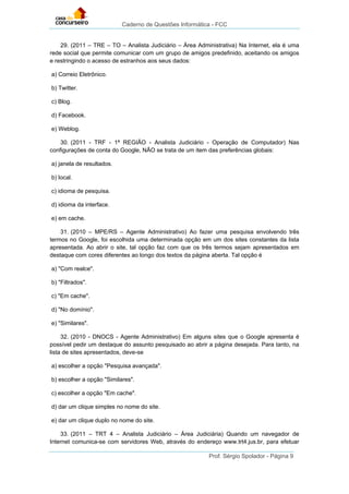 Caderno de Questões Informática - FCC
Prof. Sérgio Spolador - Página 9
29. (2011 – TRE – TO – Analista Judiciário – Área Administrativa) Na Internet, ela é uma
rede social que permite comunicar com um grupo de amigos predefinido, aceitando os amigos
e restringindo o acesso de estranhos aos seus dados:
a) Correio Eletrônico.
b) Twitter.
c) Blog.
d) Facebook.
e) Weblog.
30. (2011 - TRF - 1ª REGIÃO - Analista Judiciário - Operação de Computador) Nas
configurações de conta do Google, NÃO se trata de um item das preferências globais:
a) janela de resultados.
b) local.
c) idioma de pesquisa.
d) idioma da interface.
e) em cache.
31. (2010 – MPE/RS – Agente Administrativo) Ao fazer uma pesquisa envolvendo três
termos no Google, foi escolhida uma determinada opção em um dos sites constantes da lista
apresentada. Ao abrir o site, tal opção faz com que os três termos sejam apresentados em
destaque com cores diferentes ao longo dos textos da página aberta. Tal opção é
a) "Com realce".
b) "Filtrados".
c) "Em cache".
d) "No domínio".
e) "Similares".
32. (2010 - DNOCS - Agente Administrativo) Em alguns sites que o Google apresenta é
possível pedir um destaque do assunto pesquisado ao abrir a página desejada. Para tanto, na
lista de sites apresentados, deve-se
a) escolher a opção "Pesquisa avançada".
b) escolher a opção "Similares".
c) escolher a opção "Em cache".
d) dar um clique simples no nome do site.
e) dar um clique duplo no nome do site.
33. (2011 – TRT 4 – Analista Judiciário – Área Judiciária) Quando um navegador de
Internet comunica-se com servidores Web, através do endereço www.trt4.jus.br, para efetuar
 