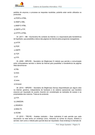 Caderno de Questões Informática - FCC
Prof. Sérgio Spolador - Página 10
pedidos de arquivos, e processa as respostas recebidas, poderão estar sendo utilizados os
protocolos
a) POP3 e HTML.
b) IMAP e XML.
c) IMAP E HTML.
d) SMTP e FTP.
e) HTTP e HTML.
34. (2011 – BB – Escriturário) No contexto da Internet, é o responsável pela transferência
de hipertexto, que possibilita a leitura das páginas da Internet pelos programas navegadores:
a) HTTP.
b) POP.
c) SMTP.
d) TCP.
e) FTP.
35. (2008 - MPE-RS - Secretário de Diligências) O método que permite a comunicação
entre computadores servidor e cliente da Internet para possibilitar a transferência de páginas
Web denomina-se
a) http.
b) html.
c) url.
d) www.
e) browser.
36. (2010 – MPE/RS – Secretário de Diligências) Serviço disponibilizado por alguns sites
na internet, genérico, independente de hardware e do sistema operacional, que transfere
arquivos por requisição do usuário, levando em consideração as restrições de acesso e as
propriedades dos mesmos. Trata-se do protocolo
a) FTP.
b) LINKEDIN.
c) SEARCH.
d) MAILTO.
e) SCAM.
37. (2010 - TRE-RS - Analista Judiciário - Área Judiciária) A web permite que cada
documento na rede tenha um endereço único, indicando os nomes do arquivo, diretório e
servidor, bem como o método pelo qual ele deve ser requisitado. Esse endereço é chamado de
 