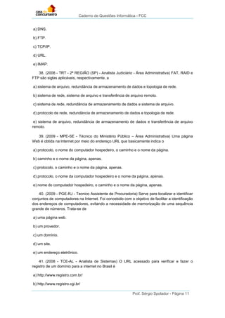 Caderno de Questões Informática - FCC
Prof. Sérgio Spolador - Página 11
a) DNS.
b) FTP.
c) TCP/IP.
d) URL.
e) IMAP.
38. (2008 - TRT - 2ª REGIÃO (SP) - Analista Judiciário - Área Administrativa) FAT, RAID e
FTP são siglas aplicáveis, respectivamente, a
a) sistema de arquivo, redundância de armazenamento de dados e topologia de rede.
b) sistema de rede, sistema de arquivo e transferência de arquivo remoto.
c) sistema de rede, redundância de armazenamento de dados e sistema de arquivo.
d) protocolo de rede, redundância de armazenamento de dados e topologia de rede.
e) sistema de arquivo, redundância de armazenamento de dados e transferência de arquivo
remoto.
39. (2009 - MPE-SE - Técnico do Ministério Público – Área Administrativa) Uma página
Web é obtida na Internet por meio do endereço URL que basicamente indica o
a) protocolo, o nome do computador hospedeiro, o caminho e o nome da página.
b) caminho e o nome da página, apenas.
c) protocolo, o caminho e o nome da página, apenas.
d) protocolo, o nome da computador hospedeiro e o nome da página, apenas.
e) nome do computador hospedeiro, o caminho e o nome da página, apenas.
40. (2009 - PGE-RJ - Tecnico Assistente de Procuradoria) Serve para localizar e identificar
conjuntos de computadores na Internet. Foi concebido com o objetivo de facilitar a identificação
dos endereços de computadores, evitando a necessidade de memorização de uma sequência
grande de números. Trata-se de
a) uma página web.
b) um provedor.
c) um domínio.
d) um site.
e) um endereço eletrônico.
41. (2008 - TCE-AL - Analista de Sistemas) O URL acessado para verificar e fazer o
registro de um domínio para a internet no Brasil é
a) http://www.registro.com.br/
b) http://www.registro.cgi.br/
 