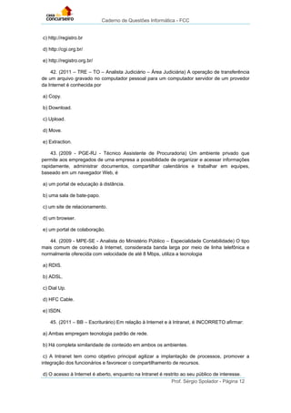 Caderno de Questões Informática - FCC
Prof. Sérgio Spolador - Página 12
c) http://registro.br
d) http://cgi.org.br/
e) http://registro.org.br/
42. (2011 – TRE – TO – Analista Judiciário – Área Judiciária) A operação de transferência
de um arquivo gravado no computador pessoal para um computador servidor de um provedor
da Internet é conhecida por
a) Copy.
b) Download.
c) Upload.
d) Move.
e) Extraction.
43. (2009 - PGE-RJ - Técnico Assistente de Procuradoria) Um ambiente privado que
permite aos empregados de uma empresa a possibilidade de organizar e acessar informações
rapidamente, administrar documentos, compartilhar calendários e trabalhar em equipes,
baseado em um navegador Web, é
a) um portal de educação à distância.
b) uma sala de bate-papo.
c) um site de relacionamento.
d) um browser.
e) um portal de colaboração.
44. (2009 - MPE-SE - Analista do Ministério Público – Especialidade Contabilidade) O tipo
mais comum de conexão à Internet, considerada banda larga por meio de linha telefônica e
normalmente oferecida com velocidade de até 8 Mbps, utiliza a tecnologia
a) RDIS.
b) ADSL.
c) Dial Up.
d) HFC Cable.
e) ISDN.
45. (2011 – BB – Escriturário) Em relação à Internet e à Intranet, é INCORRETO afirmar:
a) Ambas empregam tecnologia padrão de rede.
b) Há completa similaridade de conteúdo em ambos os ambientes.
c) A Intranet tem como objetivo principal agilizar a implantação de processos, promover a
integração dos funcionários e favorecer o compartilhamento de recursos.
d) O acesso à Internet é aberto, enquanto na Intranet é restrito ao seu público de interesse.
 