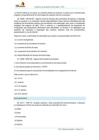 Caderno de Questões Informática - FCC
Prof. Sérgio Spolador - Página 13
e) Internet refere-se, em geral, ao conteúdo público da empresa, ao passo que a Intranet pode
englobar compartilhamento de informações de usuários internos à empresa.
46. (2009 - SEFAZ-SP - Agente Fiscal de Rendas) Nos primórdios da Internet, a interação
entre os usuários e os conteúdos virtuais disponibilizados nessa rede era dificultada pela não
existência de ferramentas práticas que permitissem sua exploração, bem como a visualização
amigável das páginas da Web. Com o advento e o aperfeiçoamento de programas de
computador que basicamente eliminaram essa dificuldade, os serviços e as aplicações que
puderam ser colocados à disposição dos usuários, iniciaram uma era revolucionária,
popularizando o uso da Internet.
Segundo o texto, a eliminação da dificuldade que auxiliou na popularização da Internet foi
a) o uso de navegadores.
b) o surgimento de provedores de acesso.
c) o aumento de linhas da rede.
d) o surgimento de provedores de conteúdo.
e) a disponibilização de serviços de banda larga.
47. (2008 - MPE-RS - Agente Administrativo) Considere:
I. Uma Intranet é uma rede pública e uma Extranet é uma rede privada.
II. O protocolo padrão da Internet é o TCP/IP.
III. Os softwares plug-ins acrescentam funcionalidades aos navegadores da Internet.
Está correto o que se afirma em:
a) I, II e III.
b) I, apenas.
c) I e III, apenas.
d) I e II, apenas.
e) II e III, apenas.
NAVEGADORES
48. (2011 - TRE-TO - Analista Judiciário - Área Judiciária) No Internet Explorer, o bloqueio
ou desbloqueio de Pop-ups pode ser realizado por intermédio do menu
a) Editar.
b) Exibir.
c) Ferramentas.
d) Opções.
e) Arquivo.
 