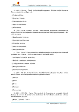 Caderno de Questões Informática - FCC
Prof. Sérgio Spolador - Página 14
49. (2010 - TCE-SP - Agente da Fiscalização Financeira) Uma das opções do menu
Ferramentas do Internet Explorer é:
a) Trabalhar Offline.
b) Importar e Exportar.
c) Navegação por Cursor.
d) Filtro do SmartScreen.
e) Propriedades.
50. (2010 - TRE-AC - Analista Judiciário - Área Judiciária) A prevenção contra sites que
agem monitorando a navegação de usuários na Internet é realizada no Internet Explorer 8 por
meio do recurso
a) Data Execution Prevention.
b) Automatic Crash Recovery.
c) Cross Site Scripting.
d) Filtro do SmartScreen.
e) Filtragem InPrivate.
51. (2010 - TRE-AC - Técnico Judiciário - Área Administrativa) Caso algum site não esteja
preparado para o Internet Explorer 8, usar no menu Ferramentas o item
a) Diagnosticar Problemas de Conexão.
b) Modo de Exibição de Compatibilidade.
c) Configurações de Filtragem InPrivate .
d) Navegação InPrivate.
e) Gerenciar Complementos.
52. (2010 - TRE-RS - Técnico Judiciário - Área Administrativa) Duplicar Guia, Nova Janela
e Nova Sessão estão disponíveis no Internet Explorer 8 no menu
a) Arquivo.
b) Editar.
c) Exibir.
d) Formatar.
e) Ferramentas.
53. (2010 - MPE-RN - Agente Administrativo) Na ferramenta de navegação Internet
Explorer 8, por meio da opção Barras do Explorer do menu Exibir, poderão ser exibidas
simultaneamente as guias
a) Menus, Comandos e Status.
 