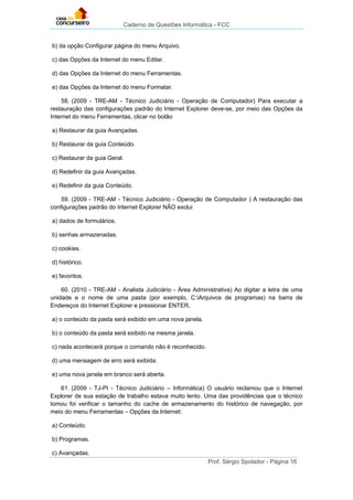 Caderno de Questões Informática - FCC
Prof. Sérgio Spolador - Página 16
b) da opção Configurar página do menu Arquivo.
c) das Opções da Internet do menu Editar.
d) das Opções da Internet do menu Ferramentas.
e) das Opções da Internet do menu Formatar.
58. (2009 - TRE-AM - Técnico Judiciário - Operação de Computador) Para executar a
restauração das configurações padrão do Internet Explorer deve-se, por meio das Opções da
Internet do menu Ferramentas, clicar no botão
a) Restaurar da guia Avançadas.
b) Restaurar da guia Conteúdo.
c) Restaurar da guia Geral.
d) Redefinir da guia Avançadas.
e) Redefinir da guia Conteúdo.
59. (2009 - TRE-AM - Técnico Judiciário - Operação de Computador ) A restauração das
configurações padrão do Internet Explorer NÃO exclui
a) dados de formulários.
b) senhas armazenadas.
c) cookies.
d) histórico.
e) favoritos.
60. (2010 - TRE-AM - Analista Judiciário - Área Administrativa) Ao digitar a letra de uma
unidade e o nome de uma pasta (por exemplo, C:Arquivos de programas) na barra de
Endereços do Internet Explorer e pressionar ENTER,
a) o conteúdo da pasta será exibido em uma nova janela.
b) o conteúdo da pasta será exibido na mesma janela.
c) nada acontecerá porque o comando não é reconhecido.
d) uma mensagem de erro será exibida.
e) uma nova janela em branco será aberta.
61. (2009 - TJ-PI - Técnico Judiciário – Informática) O usuário reclamou que o Internet
Explorer de sua estação de trabalho estava muito lento. Uma das providências que o técnico
tomou foi verificar o tamanho do cache de armazenamento do histórico de navegação, por
meio do menu Ferramentas – Opções da Internet:
a) Conteúdo.
b) Programas.
c) Avançadas.
 
