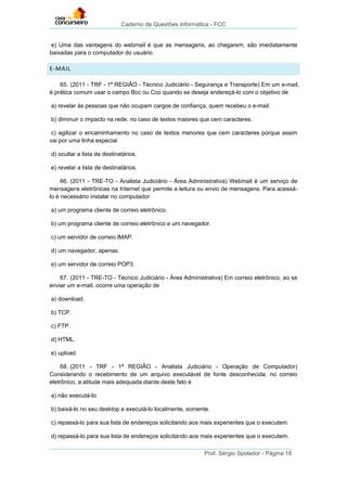Caderno de Questões Informática - FCC
Prof. Sérgio Spolador - Página 18
e) Uma das vantagens do webmail é que as mensagens, ao chegarem, são imediatamente
baixadas para o computador do usuário.
E-MAIL
65. (2011 - TRF - 1ª REGIÃO - Técnico Judiciário - Segurança e Transporte) Em um e-mail,
é prática comum usar o campo Bcc ou Cco quando se deseja endereçá-lo com o objetivo de
a) revelar às pessoas que não ocupam cargos de confiança, quem recebeu o e-mail.
b) diminuir o impacto na rede, no caso de textos maiores que cem caracteres.
c) agilizar o encaminhamento no caso de textos menores que cem caracteres porque assim
vai por uma linha especial.
d) ocultar a lista de destinatários.
e) revelar a lista de destinatários.
66. (2011 - TRE-TO - Analista Judiciário - Área Administrativa) Webmail é um serviço de
mensagens eletrônicas na Internet que permite a leitura ou envio de mensagens. Para acessá-
lo é necessário instalar no computador
a) um programa cliente de correio eletrônico.
b) um programa cliente de correio eletrônico e um navegador.
c) um servidor de correio IMAP.
d) um navegador, apenas.
e) um servidor de correio POP3.
67. (2011 - TRE-TO - Técnico Judiciário - Área Administrativa) Em correio eletrônico, ao se
enviar um e-mail, ocorre uma operação de
a) download.
b) TCP.
c) FTP.
d) HTML.
e) upload.
68. (2011 - TRF - 1ª REGIÃO - Analista Judiciário - Operação de Computador)
Considerando o recebimento de um arquivo executável de fonte desconhecida, no correio
eletrônico, a atitude mais adequada diante deste fato é
a) não executá-lo.
b) baixá-lo no seu desktop e executá-lo localmente, somente.
c) repassá-lo para sua lista de endereços solicitando aos mais experientes que o executem.
d) repassá-lo para sua lista de endereços solicitando aos mais experientes que o executem.
 