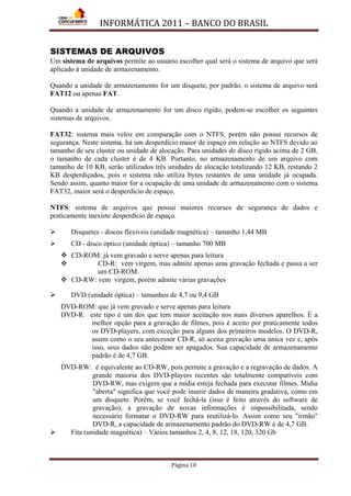 INFORMÁTICA 2011 – BANCO DO BRASIL
Página 10
SISTEMAS DE ARQUIVOS
Um sistema de arquivos permite ao usuário escolher qual será o sistema de arquivo que será
aplicado à unidade de armazenamento.
Quando a unidade de armazenamento for um disquete, por padrão, o sistema de arquivo será
FAT12 ou apenas FAT.
Quando a unidade de armazenamento for um disco rígido, podem-se escolher os seguintes
sistemas de arquivos.
FAT32: sistema mais veloz em comparação com o NTFS, porém não possui recursos de
segurança. Neste sistema, há um desperdício maior de espaço em relação ao NTFS devido ao
tamanho de seu cluster ou unidade de alocação. Para unidades de disco rígido acima de 2 GB,
o tamanho de cada cluster é de 4 KB. Portanto, no armazenamento de um arquivo com
tamanho de 10 KB, serão utilizados três unidades de alocação totalizando 12 KB, restando 2
KB desperdiçados, pois o sistema não utiliza bytes restantes de uma unidade já ocupada.
Sendo assim, quanto maior for a ocupação de uma unidade de armazenamento com o sistema
FAT32, maior será o desperdício de espaço.
NTFS: sistema de arquivos que possui maiores recursos de segurança de dados e
praticamente inexiste desperdício de espaço.
 Disquetes - discos flexíveis (unidade magnética) – tamanho 1,44 MB
 CD - disco óptico (unidade óptica) – tamanho 700 MB
 CD-ROM: já vem gravado e serve apenas para leitura
 CD-R: vem virgem, mas admite apenas uma gravação fechada e passa a ser
um CD-ROM.
 CD-RW: vem virgem, porém admite várias gravações
 DVD (unidade óptica) – tamanhos de 4,7 ou 9,4 GB
DVD-ROM: que já vem gravado e serve apenas para leitura
DVD-R: este tipo é um dos que tem maior aceitação nos mais diversos aparelhos. É a
melhor opção para a gravação de filmes, pois é aceito por praticamente todos
os DVD-players, com exceção para alguns dos primeiros modelos. O DVD-R,
assim como o seu antecessor CD-R, só aceita gravação uma única vez e, após
isso, seus dados não podem ser apagados. Sua capacidade de armazenamento
padrão é de 4,7 GB.
DVD-RW: é equivalente ao CD-RW, pois permite a gravação e a regravação de dados. A
grande maioria dos DVD-players recentes são totalmente compatíveis com
DVD-RW, mas exigem que a mídia esteja fechada para executar filmes. Mídia
"aberta" significa que você pode inserir dados de maneira gradativa, como em
um disquete. Porém, se você fechá-la (isso é feito através do software de
gravação), a gravação de novas informações é impossibilitada, sendo
necessário formatar o DVD-RW para reutilizá-lo. Assim como seu "irmão"
DVD-R, a capacidade de armazenamento padrão do DVD-RW é de 4,7 GB.
 Fita (unidade magnética) – Vários tamanhos 2, 4, 8, 12, 18, 120, 320 Gb
 