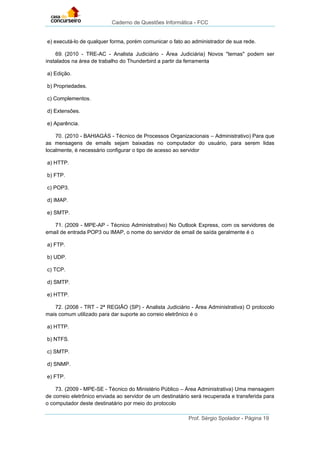 Caderno de Questões Informática - FCC
Prof. Sérgio Spolador - Página 19
e) executá-lo de qualquer forma, porém comunicar o fato ao administrador de sua rede.
69. (2010 - TRE-AC - Analista Judiciário - Área Judiciária) Novos "temas" podem ser
instalados na área de trabalho do Thunderbird a partir da ferramenta
a) Edição.
b) Propriedades.
c) Complementos.
d) Extensões.
e) Aparência.
70. (2010 - BAHIAGÁS - Técnico de Processos Organizacionais – Administrativo) Para que
as mensagens de emails sejam baixadas no computador do usuário, para serem lidas
localmente, é necessário configurar o tipo de acesso ao servidor
a) HTTP.
b) FTP.
c) POP3.
d) IMAP.
e) SMTP.
71. (2009 - MPE-AP - Técnico Administrativo) No Outlook Express, com os servidores de
email de entrada POP3 ou IMAP, o nome do servidor de email de saída geralmente é o
a) FTP.
b) UDP.
c) TCP.
d) SMTP.
e) HTTP.
72. (2008 - TRT - 2ª REGIÃO (SP) - Analista Judiciário - Área Administrativa) O protocolo
mais comum utilizado para dar suporte ao correio eletrônico é o
a) HTTP.
b) NTFS.
c) SMTP.
d) SNMP.
e) FTP.
73. (2009 - MPE-SE - Técnico do Ministério Público – Área Administrativa) Uma mensagem
de correio eletrônico enviada ao servidor de um destinatário será recuperada e transferida para
o computador deste destinatário por meio do protocolo
 