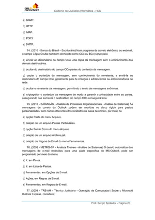 Caderno de Questões Informática - FCC
Prof. Sérgio Spolador - Página 20
a) SNMP.
b) HTTP.
c) IMAP.
d) POP3.
e) SMTP.
74. (2010 - Banco do Brasil – Escriturário) Num programa de correio eletrônico ou webmail,
o campo Cópia Oculta (também conhecido como CCo ou BCc) serve para
a) enviar ao destinatário do campo CCo uma cópia da mensagem sem o conhecimento dos
demais destinatários.
b) ocultar do destinatário do campo CCo partes do conteúdo da mensagem.
c) copiar o conteúdo da mensagem, sem conhecimento do remetente, e enviá-la ao
destinatário do campo CCo, geralmente pais de crianças e adolescentes ou administradores de
rede.
d) ocultar o remetente da mensagem, permitindo o envio de mensagens anônimas.
e) criptografar o conteúdo da mensagem de modo a garantir a privacidade entre as partes,
assegurando que somente o destinatário do campo CCo conseguirá lê-la.
75. (2010 - BAHIAGÁS - Analista de Processos Organizacionais - Análise de Sistemas) As
mensagens de correio do Outlook podem ser movidas no disco rígido para pastas
personalizadas, com nomes diferentes dos recebidos na caixa de correio, por meio da
a) opção Pasta do menu Arquivo.
b) criação de um arquivo Pastas Particulares.
c) opção Salvar Como do menu Arquivo.
d) criação de um arquivo Archive.pst.
e) criação de Regras de Email do menu Ferramentas.
76. (2008 - METRÔ-SP - Analista Treinee - Análise de Sistemas) O desvio automático das
mensagens de e-mail recebidas para uma pasta específica do MS-Outlook pode ser
programado por meio do menu
a) Ir, em Pasta.
b) Ir, em Lista de Pastas.
c) Ferramentas, em Opções de E-mail.
d) Ações, em Regras de E-mail.
e) Ferramentas, em Regras de E-mail.
77. (2009 - TRE-AM - Técnico Judiciário - Operação de Computador) Sobre o Microsoft
Outlook Express, considere:
 