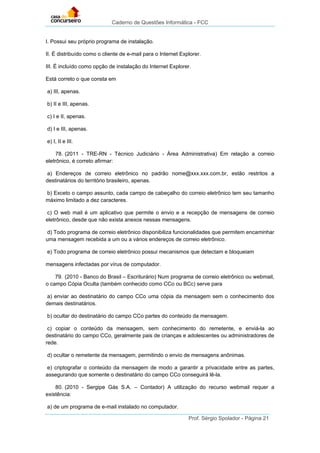 Caderno de Questões Informática - FCC
Prof. Sérgio Spolador - Página 21
I. Possui seu próprio programa de instalação.
II. É distribuído como o cliente de e-mail para o Internet Explorer.
III. É incluído como opção de instalação do Internet Explorer.
Está correto o que consta em
a) III, apenas.
b) II e III, apenas.
c) I e II, apenas.
d) I e III, apenas.
e) I, II e III.
78. (2011 - TRE-RN - Técnico Judiciário - Área Administrativa) Em relação a correio
eletrônico, é correto afirmar:
a) Endereços de correio eletrônico no padrão nome@xxx.xxx.com.br, estão restritos a
destinatários do território brasileiro, apenas.
b) Exceto o campo assunto, cada campo de cabeçalho do correio eletrônico tem seu tamanho
máximo limitado a dez caracteres.
c) O web mail é um aplicativo que permite o envio e a recepção de mensagens de correio
eletrônico, desde que não exista anexos nessas mensagens.
d) Todo programa de correio eletrônico disponibiliza funcionalidades que permitem encaminhar
uma mensagem recebida a um ou a vários endereços de correio eletrônico.
e) Todo programa de correio eletrônico possui mecanismos que detectam e bloqueiam
mensagens infectadas por vírus de computador.
79. (2010 - Banco do Brasil – Escriturário) Num programa de correio eletrônico ou webmail,
o campo Cópia Oculta (também conhecido como CCo ou BCc) serve para
a) enviar ao destinatário do campo CCo uma cópia da mensagem sem o conhecimento dos
demais destinatários.
b) ocultar do destinatário do campo CCo partes do conteúdo da mensagem.
c) copiar o conteúdo da mensagem, sem conhecimento do remetente, e enviá-la ao
destinatário do campo CCo, geralmente pais de crianças e adolescentes ou administradores de
rede.
d) ocultar o remetente da mensagem, permitindo o envio de mensagens anônimas.
e) criptografar o conteúdo da mensagem de modo a garantir a privacidade entre as partes,
assegurando que somente o destinatário do campo CCo conseguirá lê-la.
80. (2010 - Sergipe Gás S.A. – Contador) A utilização do recurso webmail requer a
existência:
a) de um programa de e-mail instalado no computador.
 