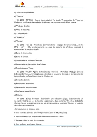 Caderno de Questões Informática - FCC
Prof. Sérgio Spolador - Página 23
d) "Procurar computadores".
e) "Explorar".
84. (2010 - MPE-RS - Agente Administrativo) Na janela "Propriedades de Vídeo" do
Windows, a modificação da resolução da tela para menos ou para mais é feita na aba
a) "Proteção de tela".
b) "Área de trabalho".
c) "Configurações".
d) "Aparência".
e) "Temas".
85. (2010 - TCM-CE - Analista de Controle Externo - Inspeção Governamental) Ao teclar
CTRL + ALT + DEL simultaneamente na área de trabalho do Windows (desktop), é
apresentada a janela denominada
a) Barra de ferramentas.
b) Barra de tarefas.
c) Gerenciador de tarefas do Windows.
d) Gerenciador de dispositivos do Windows.
e) Propriedades de Vídeo.
86. (2010 - TCE-SP - Agente da Fiscalização Financeira - Informática - Produção e Banco
de Dados) Serviços, Administração das extensões de servidor e Serviços de componente são
disponibilizados no Painel de controle do Windows em
a) Conexões de rede.
b) Ferramentas do Sistema.
c) Ferramentas administrativas.
d) Opções de acessibilidade.
e) Sistema.
87. (2010 - Banco do Brasil – Escriturário) Um estagiário apagou acidentalmente um
importante relatório que seu chefe vinha preparando há duas semanas. Um colega de trabalho
informou-lhe que os seguintes itens não são armazenados na Lixeira do Windows e, portanto,
não podem ser restaurados:
I. Itens excluídos de locais da rede.
II. Itens excluídos de mídia removível (como disquetes de 3,5 polegadas).
III. Itens maiores do que a capacidade de armazenamento da Lixeira.
IV. Itens excluídos há mais de quinze dias.
V. Itens ocultos e arquivos do sistema.
 