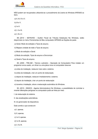 Caderno de Questões Informática - FCC
Prof. Sérgio Spolador - Página 24
NÃO podem ser recuperados utilizando-se o procedimento da Lixeira do Windows APENAS os
itens
a) II, III, IV e V.
b) III e V.
c) I e II.
d) I, II e III.
e) I, III e V.
88. (2010 - SEFIN-RO - Auditor Fiscal de Tributos Estaduais) No Windows, estão
disponíveis no menu Ferramentas do Meu computador APENAS as Opções de pasta
a) Geral, Modo de exibição e Tipos de arquivo.
b) Mapear unidade de rede e Tipos de arquivo.
c) Modo de exibição e Geral.
d) Modo de exibição, Tipos de arquivo e Sincronizar.
e) Geral e Tipos de arquivo.
89. (2009 - TRE-AM - Técnico Judiciário - Operação de Computador) Para instalar um
programa nunca usado, um driver ou uma placa nova no computador deve-se
a) antes da instalação, restaurar mais cedo o sistema.
b) antes da instalação, criar um ponto de restauração.
c) depois da instalação, restaurar imediatamente o sistema.
d) depois da instalação, criar um ponto de restauração
e) durante a instalação, ativar a restauração automática do Windows.
90. (2010 - DNOCS - Agente Administrativo) No Windows, a possibilidade de controlar e
reverter alterações perigosas no computador pode ser feita por meio
I. da restauração do sistema.
II. das atualizações automáticas.
III. do gerenciador de dispositivos.
Está correto o que consta em
a) I, apenas.
b) II, apenas.
c) I e II, apenas.
d) I e III, apenas.
e) I, II e III.
 
