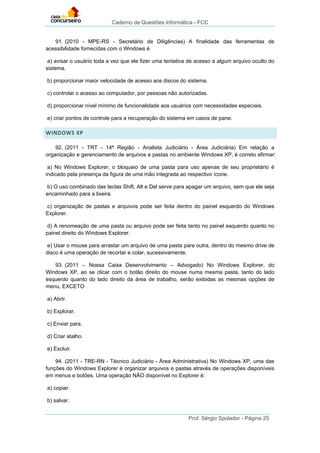 Caderno de Questões Informática - FCC
Prof. Sérgio Spolador - Página 25
91. (2010 - MPE-RS - Secretário de Diligências) A finalidade das ferramentas de
acessibilidade fornecidas com o Windows é
a) avisar o usuário toda a vez que ele fizer uma tentativa de acesso a algum arquivo oculto do
sistema.
b) proporcionar maior velocidade de acesso aos discos do sistema.
c) controlar o acesso ao computador, por pessoas não autorizadas.
d) proporcionar nível mínimo de funcionalidade aos usuários com necessidades especiais.
e) criar pontos de controle para a recuperação do sistema em casos de pane.
WINDOWS XP
92. (2011 - TRT - 14ª Região - Analista Judiciário - Área Judiciária) Em relação a
organização e gerenciamento de arquivos e pastas no ambiente Windows XP, é correto afirmar:
a) No Windows Explorer, o bloqueio de uma pasta para uso apenas de seu proprietário é
indicado pela presença da figura de uma mão integrada ao respectivo ícone.
b) O uso combinado das teclas Shift, Alt e Del serve para apagar um arquivo, sem que ele seja
encaminhado para a lixeira.
c) organização de pastas e arquivos pode ser feita dentro do painel esquerdo do Windows
Explorer.
d) A renomeação de uma pasta ou arquivo pode ser feita tanto no painel esquerdo quanto no
painel direito do Windows Explorer.
e) Usar o mouse para arrastar um arquivo de uma pasta para outra, dentro do mesmo drive de
disco é uma operação de recortar e colar, sucessivamente.
93. (2011 – Nossa Caixa Desenvolvimento – Advogado) No Windows Explorer, do
Windows XP, ao se clicar com o botão direito do mouse numa mesma pasta, tanto do lado
esquerdo quanto do lado direito da área de trabalho, serão exibidas as mesmas opções de
menu, EXCETO
a) Abrir.
b) Explorar.
c) Enviar para.
d) Criar atalho.
e) Excluir.
94. (2011 - TRE-RN - Técnico Judiciário - Área Administrativa) No Windows XP, uma das
funções do Windows Explorer é organizar arquivos e pastas através de operações disponíveis
em menus e botões. Uma operação NÃO disponível no Explorer é:
a) copiar.
b) salvar.
 