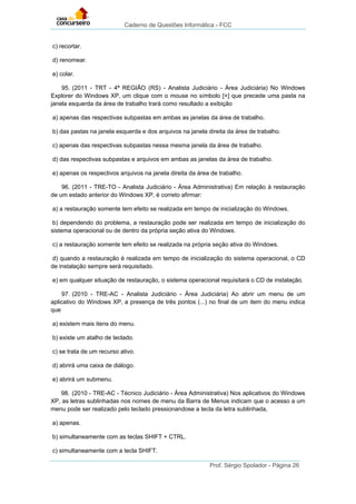 Caderno de Questões Informática - FCC
Prof. Sérgio Spolador - Página 26
c) recortar.
d) renomear.
e) colar.
95. (2011 - TRT - 4ª REGIÃO (RS) - Analista Judiciário - Área Judiciária) No Windows
Explorer do Windows XP, um clique com o mouse no símbolo [+] que precede uma pasta na
janela esquerda da área de trabalho trará como resultado a exibição
a) apenas das respectivas subpastas em ambas as janelas da área de trabalho.
b) das pastas na janela esquerda e dos arquivos na janela direita da área de trabalho.
c) apenas das respectivas subpastas nessa mesma janela da área de trabalho.
d) das respectivas subpastas e arquivos em ambas as janelas da área de trabalho.
e) apenas os respectivos arquivos na janela direita da área de trabalho.
96. (2011 - TRE-TO - Analista Judiciário - Área Administrativa) Em relação à restauração
de um estado anterior do Windows XP, é correto afirmar:
a) a restauração somente tem efeito se realizada em tempo de inicialização do Windows.
b) dependendo do problema, a restauração pode ser realizada em tempo de inicialização do
sistema operacional ou de dentro da própria seção ativa do Windows.
c) a restauração somente tem efeito se realizada na própria seção ativa do Windows.
d) quando a restauração é realizada em tempo de inicialização do sistema operacional, o CD
de instalação sempre será requisitado.
e) em qualquer situação de restauração, o sistema operacional requisitará o CD de instalação.
97. (2010 - TRE-AC - Analista Judiciário - Área Judiciária) Ao abrir um menu de um
aplicativo do Windows XP, a presença de três pontos (...) no final de um item do menu indica
que
a) existem mais itens do menu.
b) existe um atalho de teclado.
c) se trata de um recurso ativo.
d) abrirá uma caixa de diálogo.
e) abrirá um submenu.
98. (2010 - TRE-AC - Técnico Judiciário - Área Administrativa) Nos aplicativos do Windows
XP, as letras sublinhadas nos nomes de menu da Barra de Menus indicam que o acesso a um
menu pode ser realizado pelo teclado pressionandose a tecla da letra sublinhada,
a) apenas.
b) simultaneamente com as teclas SHIFT + CTRL.
c) simultaneamente com a tecla SHIFT.
 