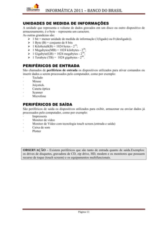 INFORMÁTICA 2011 – BANCO DO BRASIL
Página 11
UNIDADES DE MEDIDA DE INFORMAÇÕES
A unidade que representa o volume de dados gravados em um disco ou outro dispositivo de
armazenamento, é o byte – representa um caractere.
As outras grandezas são:
 1 bit = menor unidade de medida de informação (1(ligado) ou 0 (desligado)).
 1 Byte (B) = conjunto de 8 bits
 1 Kilobyte(KB) = 1024 bytes - 210
 1 Megabytes(MB) = 1024 kilobytes - 2
;
20
 1 Gigabyte(GB) = 1024 megabytes - 2
;
30
 1 Terabyte (TB) = 1024 gigabytes - 2
;
40
.
PERIFÉRICOS DE ENTRADA
São chamados de periféricos de entrada os dispositivos utilizados para ativar comandos ou
inserir dados a serem processados pelo computador, como por exemplo:
· Teclado
· Mouse
· Joiystick.
· Caneta óptica
· Scanner
· Microfone
PERIFÉRICOS DE SAÍDA
São periféricos de saída os dispositivos utilizados para exibir, armazenar ou enviar dados já
processados pelo computador, como por exemplo:
· Impressora
· Monitor de vídeo
· Monitor de Vídeo com tecnologia touch screen.(entrada e saída)
· Caixa de som
· Plotter
OBSERVAÇÃO – Existem periféricos que são tanto de entrada quanto de saída.Exemplos:
os drives de disquetes, gravadora de CD, zip drive, HD, modem e os monitores que possuem
recurso de toque (touch screem) e os equipamentos multifuncionais.
 