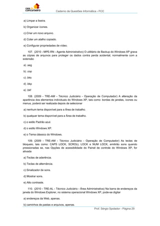 Caderno de Questões Informática - FCC
Prof. Sérgio Spolador - Página 29
a) Limpar a lixeira.
b) Organizar ícones.
c) Criar um novo arquivo.
d) Colar um atalho copiado.
e) Configurar propriedades de vídeo.
107. (2010 - MPE-RN - Agente Administrativo) O utilitário de Backup do Windows XP grava
as cópias de arquivos para proteger os dados contra perda acidental, normalmente com a
extensão
a) .seg
b) .cop
c) .bks
d) .bkp
e) .bkf
108. (2009 - TRE-AM - Técnico Judiciário - Operação de Computador) A alteração da
aparência dos elementos individuais do Windows XP, tais como: bordas de janelas, ícones ou
menus, poderá ser realizada depois de selecionar
a) nenhum tema disponível para a Área de trabalho.
b) qualquer tema disponível para a Área de trabalho.
c) o estilo Padrão azul.
d) o estilo Windows XP.
e) o Tema clássico do Windows.
109. (2009 - TRE-AM - Técnico Judiciário - Operação de Computador) As teclas de
bloqueio, tais como: CAPS LOCK, SCROLL LOCK e NUM LOCK, emitirão sons quando
pressionadas se, nas Opções de acessibilidade do Painel de controle do Windows XP, for
ativada
a) Teclas de aderência.
b) Teclas de alternância.
c) Sinalizador de sons.
d) Mostrar sons.
e) Alto contraste.
110. (2010 - TRE-AL - Técnico Judiciário - Área Administrativa) Na barra de endereços da
janela do Windows Explorer, no sistema operacional Windows XP, pode-se digitar
a) endereços da Web, apenas.
b) caminhos de pastas e arquivos, apenas.
 