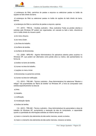 Caderno de Questões Informática - FCC
Prof. Sérgio Spolador - Página 30
c) endereços da Web, caminhos de pastas e arquivos ou selecionar pastas no botão de
opções do lado direito da barra.
d) endereços da Web ou selecionar pastas no botão de opções do lado direito da barra,
apenas.
e) endereços da Web ou caminhos de pastas e arquivos, apenas.
111. (2010 - TRE-AL - Analista Judiciário - Área Judiciária) Todas as janelas abertas e
exibidas pelo Windows XP podem ser organizadas, em cascata ou lado a lado, clicando-se
com o botão direito do mouse a partir
a) do menu Arquivo.
b) do menu Exibir.
c) da Área de trabalho.
d) da Barra de tarefas.
e) da Barra de ferramentas.
112. (2008 - MPE-RS - Agente Administrativo) Os aplicativos abertos pelos usuários no
Windows XP, que podem ser alternados como janela ativa ou inativa, são apresentados na
forma de
a) botões na barra de tarefas.
b) ícones na área de trabalho.
c) opções no menu iniciar.
d) ferramentas no painel de controle.
e) ícones na área de notificação.
113. (2010 - TRE-AM - Técnico Judiciário - Área Administrativa) Ao selecionar "Mostrar o
relógio" nas propriedades da "Barra de tarefas" do Windows XP, a hora do computador será
exibida especificamente na área de
a) links.
b) trabalho.
c) notificação.
d) inicialização rápida.
e) botões de tarefas.
114. (2010 - TRE-AM - Técnico Judiciário - Área Administrativa) Ao personalizar a área de
trabalho do Windows XP, aumentando a resolução da tela do computador, a capacidade
quanto a quantidade de informações exibidas ao mesmo tempo será
a) maior e o tamanho dos elementos da tela serão menores, exceto os textos.
b) maior e o tamanho dos elementos da tela serão menores, inclusive os textos.
 