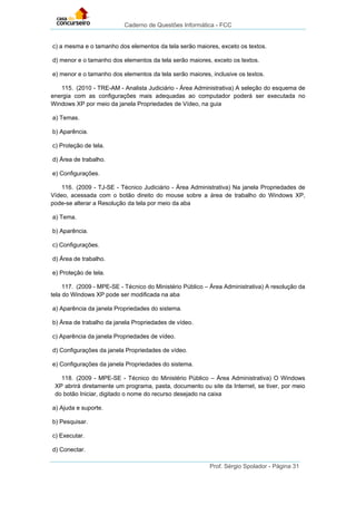 Caderno de Questões Informática - FCC
Prof. Sérgio Spolador - Página 31
c) a mesma e o tamanho dos elementos da tela serão maiores, exceto os textos.
d) menor e o tamanho dos elementos da tela serão maiores, exceto os textos.
e) menor e o tamanho dos elementos da tela serão maiores, inclusive os textos.
115. (2010 - TRE-AM - Analista Judiciário - Área Administrativa) A seleção do esquema de
energia com as configurações mais adequadas ao computador poderá ser executada no
Windows XP por meio da janela Propriedades de Vídeo, na guia
a) Temas.
b) Aparência.
c) Proteção de tela.
d) Área de trabalho.
e) Configurações.
116. (2009 - TJ-SE - Técnico Judiciário - Área Administrativa) Na janela Propriedades de
Vídeo, acessada com o botão direito do mouse sobre a área de trabalho do Windows XP,
pode-se alterar a Resolução da tela por meio da aba
a) Tema.
b) Aparência.
c) Configurações.
d) Área de trabalho.
e) Proteção de tela.
117. (2009 - MPE-SE - Técnico do Ministério Público – Área Administrativa) A resolução da
tela do Windows XP pode ser modificada na aba
a) Aparência da janela Propriedades do sistema.
b) Área de trabalho da janela Propriedades de vídeo.
c) Aparência da janela Propriedades de vídeo.
d) Configurações da janela Propriedades de vídeo.
e) Configurações da janela Propriedades do sistema.
118. (2009 - MPE-SE - Técnico do Ministério Público – Área Administrativa) O Windows
XP abrirá diretamente um programa, pasta, documento ou site da Internet, se tiver, por meio
do botão Iniciar, digitado o nome do recurso desejado na caixa
a) Ajuda e suporte.
b) Pesquisar.
c) Executar.
d) Conectar.
 
