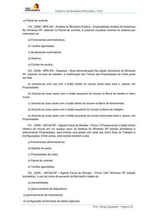 Caderno de Questões Informática - FCC
Prof. Sérgio Spolador - Página 32
e) Painel de controle.
119. (2009 - MPE-SE - Analista do Ministério Público – Especialidade Análise de Sistemas)
No Windows XP, estando no Painel de controle, é possível visualizar eventos do sistema por
intermédio de
a) Ferramentas administrativas.
b) Tarefas agendadas.
c) Atualizações automáticas.
d) Sistema.
e) Contas de usuário.
120. (2008 - MPE-RS - Assessor - Área Administração) Na edição doméstica do Windows
XP, estando na área de trabalho, a modificação dos Temas das Propriedades de Vídeo pode
ser feita
a) clicando-se uma vez com o botão direito do mouse sobre essa área e, depois, em
Propriedades.
b) clicando-se duas vezes com o botão esquerdo do mouse na Barra de tarefas e menu
Iniciar.
c) clicando-se duas vezes com o botão direito do mouse na Barra de ferramentas.
d) clicando-se duas vezes com o botão esquerdo do mouse na Barra de rolagem.
e) clicando-se duas vezes com o botão esquerdo do mouse sobre essa área e, depois, em
Propriedades.
121. (2009 - SEFAZ-SP - Agente Fiscal de Rendas - Prova 1) Pressionando o botão direito
(destro) do mouse em um espaço vazio do desktop do Windows XP (edição doméstica) e
selecionando Propriedades, será exibida uma janela com abas tais como Área de Trabalho e
Configurações. Entre outras, será exibida também a aba
a) Ferramentas administrativas.
b) Opções de pasta.
c) Propriedades de vídeo.
d) Painel de controle.
e) Tarefas agendadas.
122. (2009 - SEFAZ-SP - Agente Fiscal de Rendas - Prova 1)No Windows XP (edição
doméstica), o uso da Lente de aumento da Microsoft é objeto de
a) acessibilidade.
b) gerenciamento de dispositivos.
c) gerenciamento de impressoras.
d) configuração de formatos de dados regionais.
 