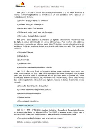 Caderno de Questões Informática - FCC
Prof. Sérgio Spolador - Página 37
139. (2010 - TCE-SP - Auxiliar da Fiscalização Financeira – II) No editor de textos, a
inserção sem formatação (Texto não formatado) de um texto copiado de outro, é possível ser
realizada a partir do menu
a) Inserir e da opção Texto não formatado.
b) Inserir e da opção Colar especial.
c) Editar e da opção Colar especial.
d) Editar e da opção Inserir texto não formatado.
e) Formatar e da opção Colar especial.
140. (2010 - Banco do Brasil – Escriturário) Um digitador extremamente veloz tinha o vício
de digitar a palavra admnistração em vez de administração. Para resolver este problema,
configurou um recurso de seu editor de textos (Word/Writer) para corrigir automaticamente, ao
término da digitação, a palavra digitada erradamente pela palavra correta. Qual recurso foi
utilizado?
a) Formatar Palavras.
b) Digita Certo.
c) Autocorreção.
d) Formatar Estilo.
e) Formatar Palavras Frequentemente Erradas.
141. (2010 - Banco do Brasil – Escriturário) Muitas vezes a aplicação do comando num
editor de texto (Writer ou Word) pode gerar algumas substituições indesejadas. Um digitador
pediu para substituir todas as ocorrências de oito por sete. Além da palavra oito, foram
substituídas, de forma indesejada, as palavras biscoito (virou biscsete) e afoito (virou afsete).
Este problema poderia ter sido evitado se o digitador, na caixa de diálogo do comando, tivesse
marcado:
a) Consultar dicionário antes de substituir.
b) Analisar a semântica da palavra substituída.
c) Coincidir maiúscula/minúscula.
d) Ignorar sufixos.
e) Somente palavras inteiras.
MICROSOFT WORD
142. (2011 - TRF - 1ª REGIÃO - Analista Judiciário - Operação de Computador) Quando
um arquivo está aberto no Microsoft Office Word 2003, é possível enviar o texto para o
Microsoft Office PowerPoint. Como resultado, a seção aberta do PowerPoint conterá
a) somente o parágrafo do Word onde se encontrava o cursor.
b) todos os trechos selecionados no Word.
 
